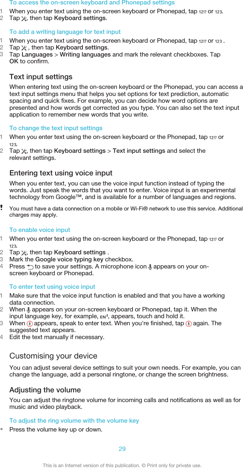 To access the on-screen keyboard and Phonepad settings1When you enter text using the on-screen keyboard or Phonepad, tap   or  .2Tap  , then tap Keyboard settings.To add a writing language for text input1When you enter text using the on-screen keyboard or Phonepad, tap   or   .2Tap   , then tap Keyboard settings.3Tap Languages &gt; Writing languages and mark the relevant checkboxes. TapOK to confirm.Text input settingsWhen entering text using the on-screen keyboard or the Phonepad, you can access atext input settings menu that helps you set options for text prediction, automaticspacing and quick fixes. For example, you can decide how word options arepresented and how words get corrected as you type. You can also set the text inputapplication to remember new words that you write.To change the text input settings1When you enter text using the on-screen keyboard or the Phonepad, tap   or.2Tap  , then tap Keyboard settings &gt; Text input settings and select therelevant settings.Entering text using voice inputWhen you enter text, you can use the voice input function instead of typing thewords. Just speak the words that you want to enter. Voice input is an experimentaltechnology from Google™, and is available for a number of languages and regions.You must have a data connection on a mobile or Wi-Fi® network to use this service. Additionalcharges may apply.To enable voice input1When you enter text using the on-screen keyboard or the Phonepad, tap   or.2Tap  , then tap Keyboard settings .3Mark the Google voice typing key checkbox.4Press   to save your settings. A microphone icon   appears on your on-screen keyboard or Phonepad.To enter text using voice input1Make sure that the voice input function is enabled and that you have a workingdata connection.2When   appears on your on-screen keyboard or Phonepad, tap it. When theinput language key, for example,  , appears, touch and hold it.3When   appears, speak to enter text. When you&apos;re finished, tap   again. Thesuggested text appears.4Edit the text manually if necessary.Customising your deviceYou can adjust several device settings to suit your own needs. For example, you canchange the language, add a personal ringtone, or change the screen brightness.Adjusting the volumeYou can adjust the ringtone volume for incoming calls and notifications as well as formusic and video playback.To adjust the ring volume with the volume key•Press the volume key up or down.29This is an Internet version of this publication. © Print only for private use.