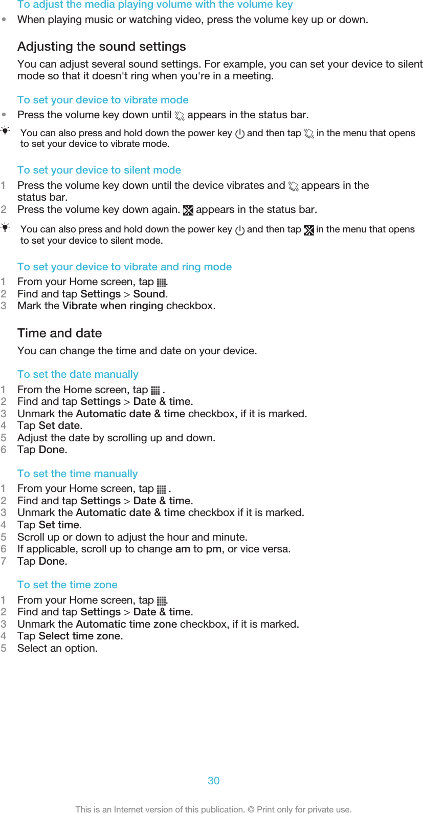 To adjust the media playing volume with the volume key•When playing music or watching video, press the volume key up or down.Adjusting the sound settingsYou can adjust several sound settings. For example, you can set your device to silentmode so that it doesn&apos;t ring when you&apos;re in a meeting.To set your device to vibrate mode•Press the volume key down until   appears in the status bar.You can also press and hold down the power key   and then tap   in the menu that opensto set your device to vibrate mode.To set your device to silent mode1Press the volume key down until the device vibrates and   appears in thestatus bar.2Press the volume key down again.   appears in the status bar.You can also press and hold down the power key   and then tap   in the menu that opensto set your device to silent mode.To set your device to vibrate and ring mode1From your Home screen, tap  .2Find and tap Settings &gt; Sound.3Mark the Vibrate when ringing checkbox.Time and dateYou can change the time and date on your device.To set the date manually1From the Home screen, tap   .2Find and tap Settings &gt; Date &amp; time.3Unmark the Automatic date &amp; time checkbox, if it is marked.4Tap Set date.5Adjust the date by scrolling up and down.6Tap Done.To set the time manually1From your Home screen, tap   .2Find and tap Settings &gt; Date &amp; time.3Unmark the Automatic date &amp; time checkbox if it is marked.4Tap Set time.5Scroll up or down to adjust the hour and minute.6If applicable, scroll up to change am to pm, or vice versa.7Tap Done.To set the time zone1From your Home screen, tap  .2Find and tap Settings &gt; Date &amp; time.3Unmark the Automatic time zone checkbox, if it is marked.4Tap Select time zone.5Select an option.30This is an Internet version of this publication. © Print only for private use.