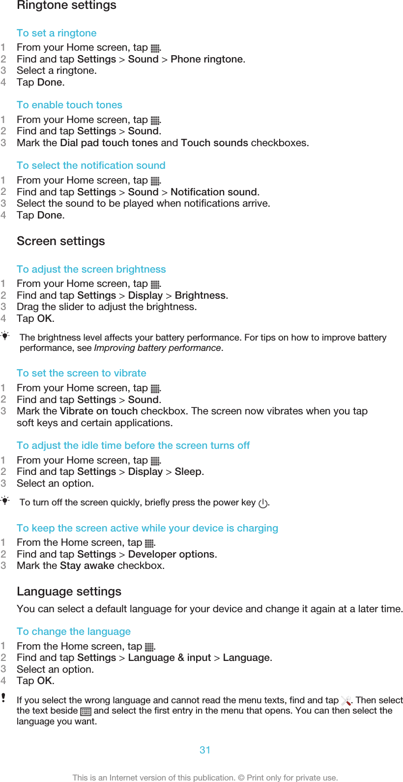 Ringtone settingsTo set a ringtone1From your Home screen, tap  .2Find and tap Settings &gt; Sound &gt; Phone ringtone.3Select a ringtone.4Tap Done.To enable touch tones1From your Home screen, tap  .2Find and tap Settings &gt; Sound.3Mark the Dial pad touch tones and Touch sounds checkboxes.To select the notification sound1From your Home screen, tap  .2Find and tap Settings &gt; Sound &gt; Notification sound.3Select the sound to be played when notifications arrive.4Tap Done.Screen settingsTo adjust the screen brightness1From your Home screen, tap  .2Find and tap Settings &gt; Display &gt; Brightness.3Drag the slider to adjust the brightness.4Tap OK.The brightness level affects your battery performance. For tips on how to improve batteryperformance, see Improving battery performance.To set the screen to vibrate1From your Home screen, tap  .2Find and tap Settings &gt; Sound.3Mark the Vibrate on touch checkbox. The screen now vibrates when you tapsoft keys and certain applications.To adjust the idle time before the screen turns off1From your Home screen, tap  .2Find and tap Settings &gt; Display &gt; Sleep.3Select an option.To turn off the screen quickly, briefly press the power key  .To keep the screen active while your device is charging1From the Home screen, tap  .2Find and tap Settings &gt; Developer options.3Mark the Stay awake checkbox.Language settingsYou can select a default language for your device and change it again at a later time.To change the language1From the Home screen, tap  .2Find and tap Settings &gt; Language &amp; input &gt; Language.3Select an option.4Tap OK.If you select the wrong language and cannot read the menu texts, find and tap  . Then selectthe text beside   and select the first entry in the menu that opens. You can then select thelanguage you want.31This is an Internet version of this publication. © Print only for private use.