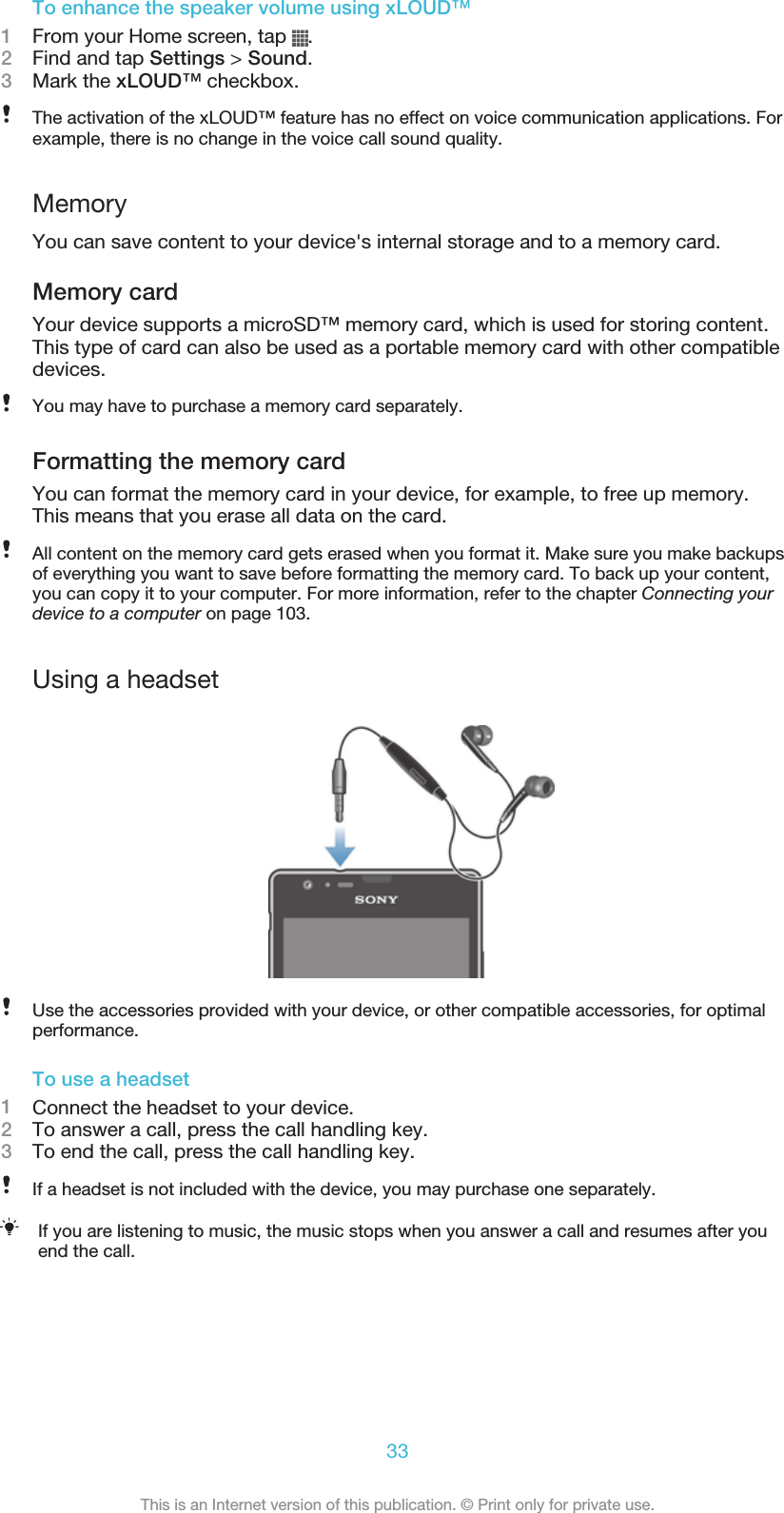 To enhance the speaker volume using xLOUD™1From your Home screen, tap  .2Find and tap Settings &gt; Sound.3Mark the xLOUD™ checkbox.The activation of the xLOUD™ feature has no effect on voice communication applications. Forexample, there is no change in the voice call sound quality.MemoryYou can save content to your device&apos;s internal storage and to a memory card.Memory cardYour device supports a microSD™ memory card, which is used for storing content.This type of card can also be used as a portable memory card with other compatibledevices.You may have to purchase a memory card separately.Formatting the memory cardYou can format the memory card in your device, for example, to free up memory.This means that you erase all data on the card.All content on the memory card gets erased when you format it. Make sure you make backupsof everything you want to save before formatting the memory card. To back up your content,you can copy it to your computer. For more information, refer to the chapter Connecting yourdevice to a computer on page 103.Using a headsetUse the accessories provided with your device, or other compatible accessories, for optimalperformance.To use a headset1Connect the headset to your device.2To answer a call, press the call handling key.3To end the call, press the call handling key.If a headset is not included with the device, you may purchase one separately.If you are listening to music, the music stops when you answer a call and resumes after youend the call.33This is an Internet version of this publication. © Print only for private use.