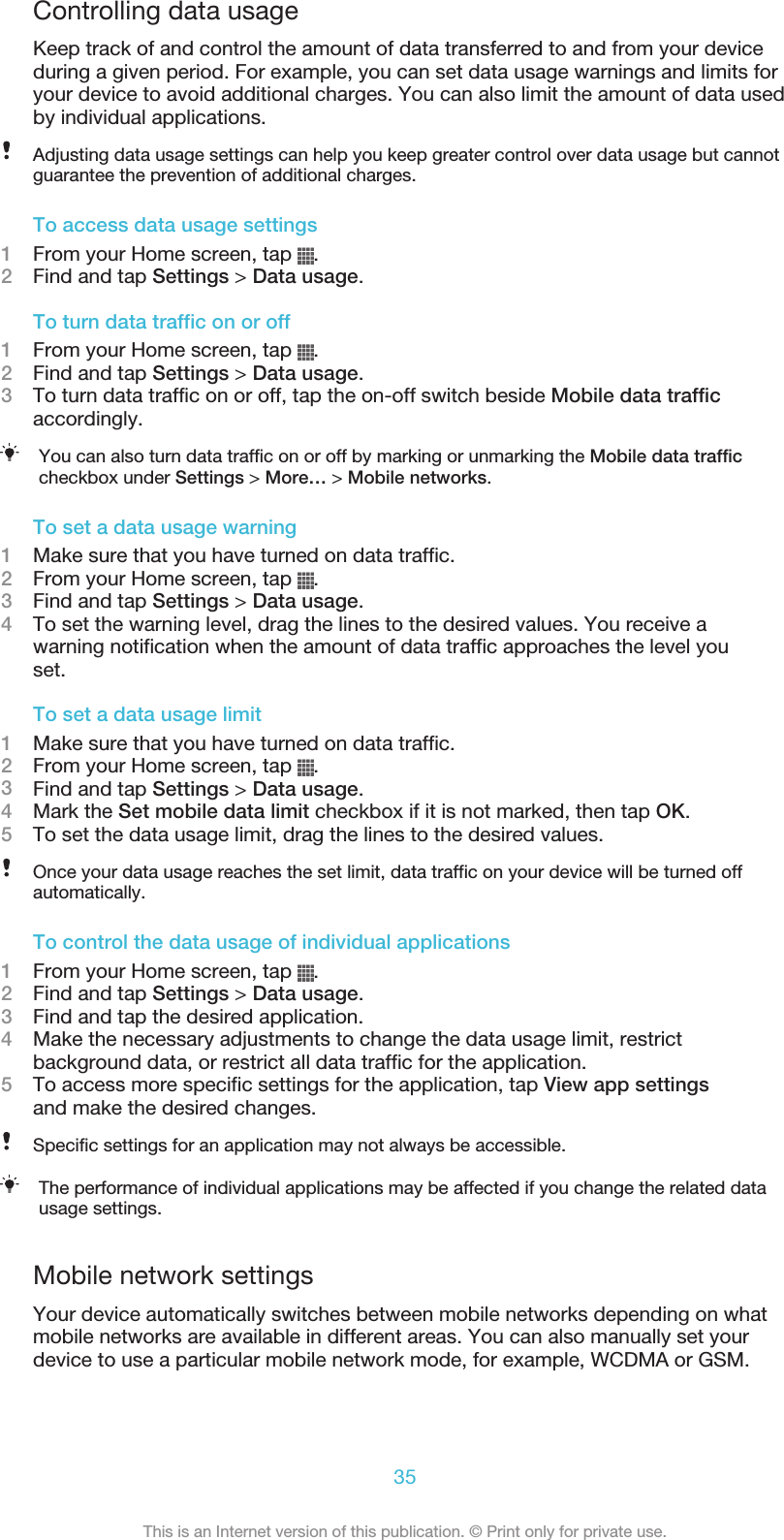 Controlling data usageKeep track of and control the amount of data transferred to and from your deviceduring a given period. For example, you can set data usage warnings and limits foryour device to avoid additional charges. You can also limit the amount of data usedby individual applications.Adjusting data usage settings can help you keep greater control over data usage but cannotguarantee the prevention of additional charges.To access data usage settings1From your Home screen, tap  .2Find and tap Settings &gt; Data usage.To turn data traffic on or off1From your Home screen, tap  .2Find and tap Settings &gt; Data usage.3To turn data traffic on or off, tap the on-off switch beside Mobile data trafficaccordingly.You can also turn data traffic on or off by marking or unmarking the Mobile data trafficcheckbox under Settings &gt; More… &gt; Mobile networks.To set a data usage warning1Make sure that you have turned on data traffic.2From your Home screen, tap  .3Find and tap Settings &gt; Data usage.4To set the warning level, drag the lines to the desired values. You receive awarning notification when the amount of data traffic approaches the level youset.To set a data usage limit1Make sure that you have turned on data traffic.2From your Home screen, tap  .3Find and tap Settings &gt; Data usage.4Mark the Set mobile data limit checkbox if it is not marked, then tap OK.5To set the data usage limit, drag the lines to the desired values.Once your data usage reaches the set limit, data traffic on your device will be turned offautomatically.To control the data usage of individual applications1From your Home screen, tap  .2Find and tap Settings &gt; Data usage.3Find and tap the desired application.4Make the necessary adjustments to change the data usage limit, restrictbackground data, or restrict all data traffic for the application.5To access more specific settings for the application, tap View app settingsand make the desired changes.Specific settings for an application may not always be accessible.The performance of individual applications may be affected if you change the related datausage settings.Mobile network settingsYour device automatically switches between mobile networks depending on whatmobile networks are available in different areas. You can also manually set yourdevice to use a particular mobile network mode, for example, WCDMA or GSM.35This is an Internet version of this publication. © Print only for private use.