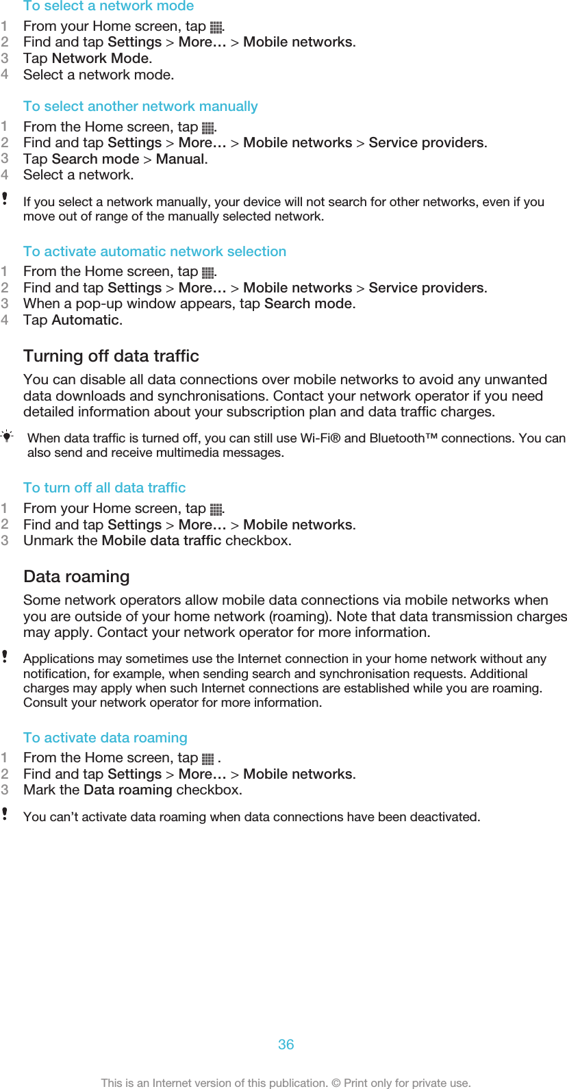 To select a network mode1From your Home screen, tap  .2Find and tap Settings &gt; More… &gt; Mobile networks.3Tap Network Mode.4Select a network mode.To select another network manually1From the Home screen, tap  .2Find and tap Settings &gt; More… &gt; Mobile networks &gt; Service providers.3Tap Search mode &gt; Manual.4Select a network.If you select a network manually, your device will not search for other networks, even if youmove out of range of the manually selected network.To activate automatic network selection1From the Home screen, tap  .2Find and tap Settings &gt; More… &gt; Mobile networks &gt; Service providers.3When a pop-up window appears, tap Search mode.4Tap Automatic.Turning off data trafficYou can disable all data connections over mobile networks to avoid any unwanteddata downloads and synchronisations. Contact your network operator if you needdetailed information about your subscription plan and data traffic charges.When data traffic is turned off, you can still use Wi-Fi® and Bluetooth™ connections. You canalso send and receive multimedia messages.To turn off all data traffic1From your Home screen, tap  .2Find and tap Settings &gt; More… &gt; Mobile networks.3Unmark the Mobile data traffic checkbox.Data roamingSome network operators allow mobile data connections via mobile networks whenyou are outside of your home network (roaming). Note that data transmission chargesmay apply. Contact your network operator for more information.Applications may sometimes use the Internet connection in your home network without anynotification, for example, when sending search and synchronisation requests. Additionalcharges may apply when such Internet connections are established while you are roaming.Consult your network operator for more information.To activate data roaming1From the Home screen, tap   .2Find and tap Settings &gt; More… &gt; Mobile networks.3Mark the Data roaming checkbox.You can’t activate data roaming when data connections have been deactivated.36This is an Internet version of this publication. © Print only for private use.