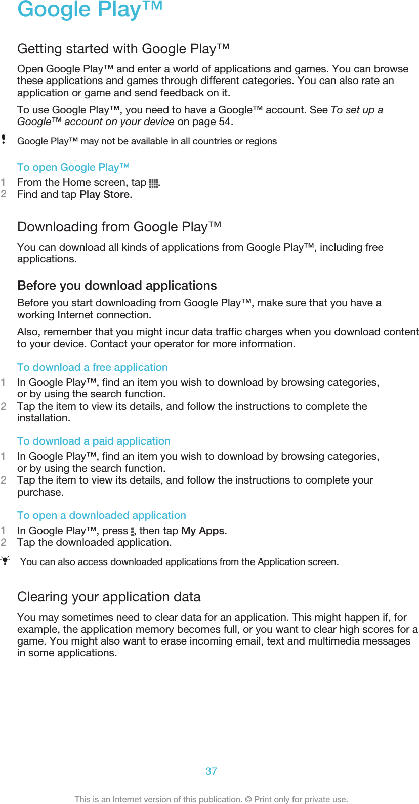 Google Play™Getting started with Google Play™Open Google Play™ and enter a world of applications and games. You can browsethese applications and games through different categories. You can also rate anapplication or game and send feedback on it.To use Google Play™, you need to have a Google™ account. See To set up aGoogle™ account on your device on page 54.Google Play™ may not be available in all countries or regionsTo open Google Play™1From the Home screen, tap  .2Find and tap Play Store.Downloading from Google Play™You can download all kinds of applications from Google Play™, including freeapplications.Before you download applicationsBefore you start downloading from Google Play™, make sure that you have aworking Internet connection.Also, remember that you might incur data traffic charges when you download contentto your device. Contact your operator for more information.To download a free application1In Google Play™, find an item you wish to download by browsing categories,or by using the search function.2Tap the item to view its details, and follow the instructions to complete theinstallation.To download a paid application1In Google Play™, find an item you wish to download by browsing categories,or by using the search function.2Tap the item to view its details, and follow the instructions to complete yourpurchase.To open a downloaded application1In Google Play™, press  , then tap My Apps.2Tap the downloaded application.You can also access downloaded applications from the Application screen.Clearing your application dataYou may sometimes need to clear data for an application. This might happen if, forexample, the application memory becomes full, or you want to clear high scores for agame. You might also want to erase incoming email, text and multimedia messagesin some applications.37This is an Internet version of this publication. © Print only for private use.