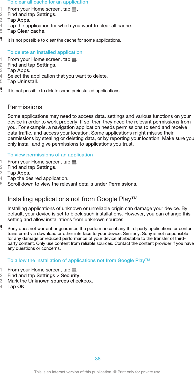 To clear all cache for an application1From your Home screen, tap   .2Find and tap Settings.3Tap Apps.4Tap the application for which you want to clear all cache.5Tap Clear cache.It is not possible to clear the cache for some applications.To delete an installed application1From your Home screen, tap  .2Find and tap Settings.3Tap Apps.4Select the application that you want to delete.5Tap Uninstall.It is not possible to delete some preinstalled applications.PermissionsSome applications may need to access data, settings and various functions on yourdevice in order to work properly. If so, then they need the relevant permissions fromyou. For example, a navigation application needs permissions to send and receivedata traffic, and access your location. Some applications might misuse theirpermissions by stealing or deleting data, or by reporting your location. Make sure youonly install and give permissions to applications you trust.To view permissions of an application1From your Home screen, tap  .2Find and tap Settings.3Tap Apps.4Tap the desired application.5Scroll down to view the relevant details under Permissions.Installing applications not from Google Play™Installing applications of unknown or unreliable origin can damage your device. Bydefault, your device is set to block such installations. However, you can change thissetting and allow installations from unknown sources.Sony does not warrant or guarantee the performance of any third-party applications or contenttransferred via download or other interface to your device. Similarly, Sony is not responsiblefor any damage or reduced performance of your device attributable to the transfer of third-party content. Only use content from reliable sources. Contact the content provider if you haveany questions or concerns.To allow the installation of applications not from Google Play™1From your Home screen, tap  .2Find and tap Settings &gt; Security.3Mark the Unknown sources checkbox.4Tap OK.38This is an Internet version of this publication. © Print only for private use.