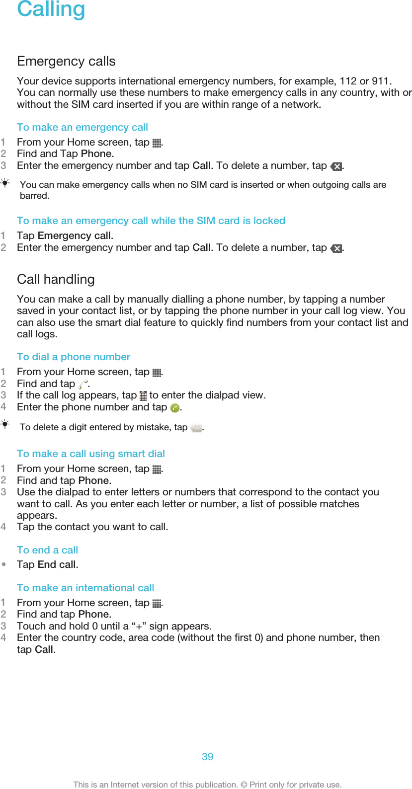 CallingEmergency callsYour device supports international emergency numbers, for example, 112 or 911.You can normally use these numbers to make emergency calls in any country, with orwithout the SIM card inserted if you are within range of a network.To make an emergency call1From your Home screen, tap  .2Find and Tap Phone.3Enter the emergency number and tap Call. To delete a number, tap  .You can make emergency calls when no SIM card is inserted or when outgoing calls arebarred.To make an emergency call while the SIM card is locked1Tap Emergency call.2Enter the emergency number and tap Call. To delete a number, tap  .Call handlingYou can make a call by manually dialling a phone number, by tapping a numbersaved in your contact list, or by tapping the phone number in your call log view. Youcan also use the smart dial feature to quickly find numbers from your contact list andcall logs.To dial a phone number1From your Home screen, tap  .2Find and tap  .3If the call log appears, tap   to enter the dialpad view.4Enter the phone number and tap  .To delete a digit entered by mistake, tap  .To make a call using smart dial1From your Home screen, tap  .2Find and tap Phone.3Use the dialpad to enter letters or numbers that correspond to the contact youwant to call. As you enter each letter or number, a list of possible matchesappears.4Tap the contact you want to call.To end a call•Tap End call.To make an international call1From your Home screen, tap  .2Find and tap Phone.3Touch and hold 0 until a “+” sign appears.4Enter the country code, area code (without the first 0) and phone number, thentap Call.39This is an Internet version of this publication. © Print only for private use.