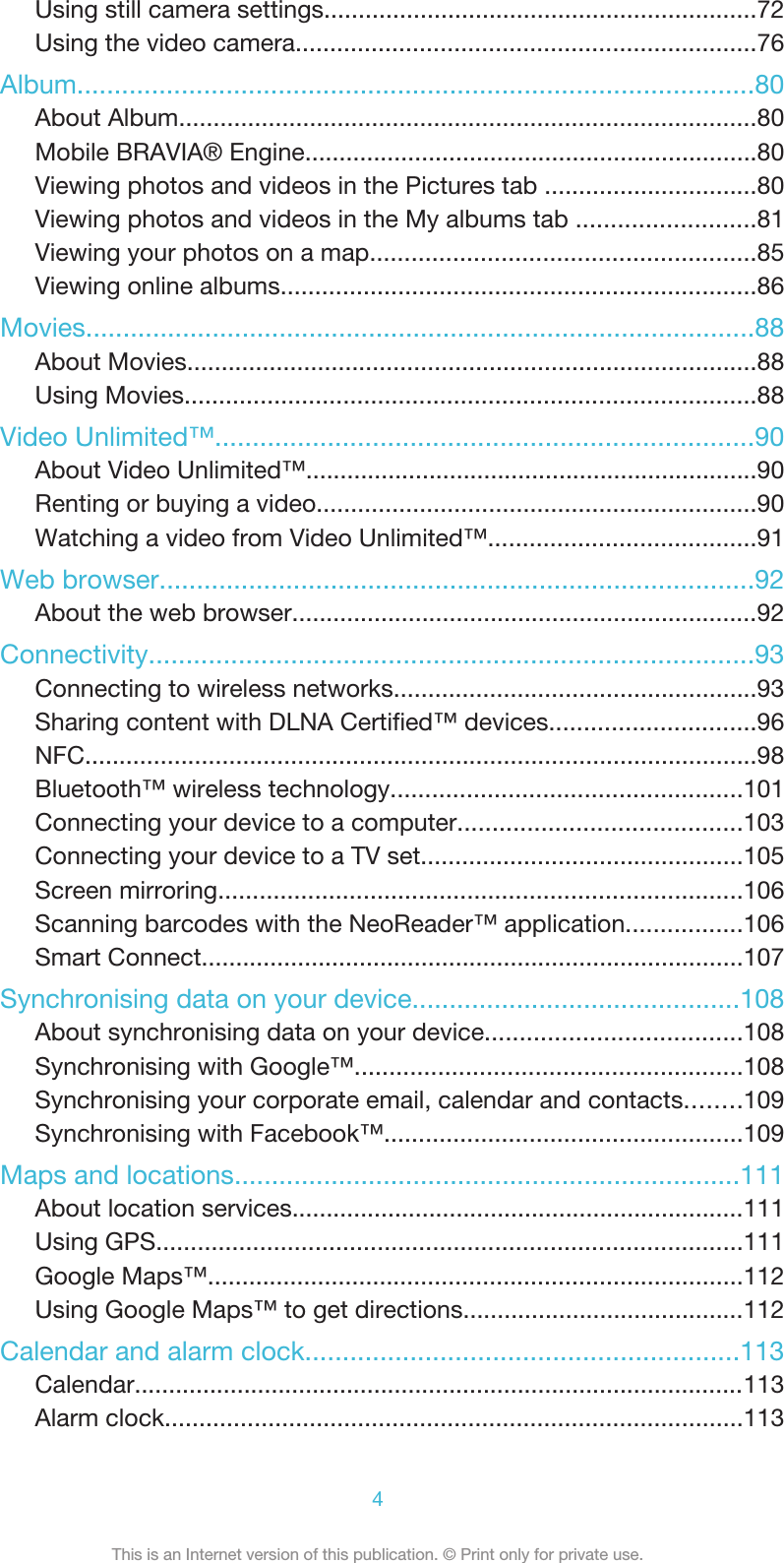 Using still camera settings...............................................................72Using the video camera...................................................................76Album...........................................................................................80About Album....................................................................................80Mobile BRAVIA® Engine..................................................................80Viewing photos and videos in the Pictures tab ...............................80Viewing photos and videos in the My albums tab ..........................81Viewing your photos on a map........................................................85Viewing online albums.....................................................................86Movies..........................................................................................88About Movies...................................................................................88Using Movies...................................................................................88Video Unlimited™........................................................................90About Video Unlimited™..................................................................90Renting or buying a video................................................................90Watching a video from Video Unlimited™.......................................91Web browser................................................................................92About the web browser....................................................................92Connectivity.................................................................................93Connecting to wireless networks.....................................................93Sharing content with DLNA Certified™ devices..............................96NFC..................................................................................................98Bluetooth™ wireless technology...................................................101Connecting your device to a computer.........................................103Connecting your device to a TV set...............................................105Screen mirroring............................................................................106Scanning barcodes with the NeoReader™ application.................106Smart Connect...............................................................................107Synchronising data on your device............................................108About synchronising data on your device.....................................108Synchronising with Google™........................................................108Synchronising your corporate email, calendar and contacts........109Synchronising with Facebook™....................................................109Maps and locations....................................................................111About location services..................................................................111Using GPS.....................................................................................111Google Maps™..............................................................................112Using Google Maps™ to get directions.........................................112Calendar and alarm clock..........................................................113Calendar.........................................................................................113Alarm clock....................................................................................1134This is an Internet version of this publication. © Print only for private use.