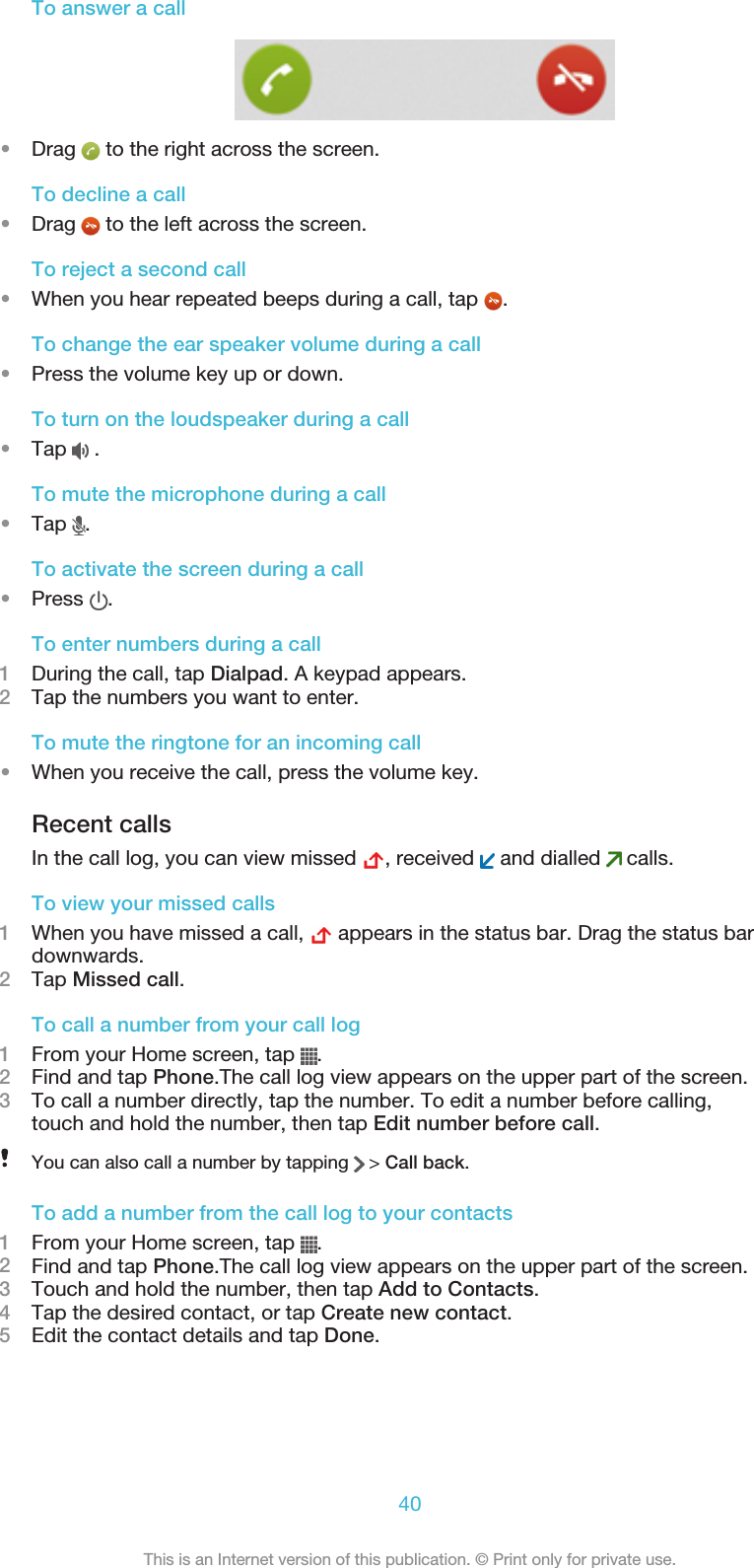 To answer a call•Drag   to the right across the screen.To decline a call•Drag   to the left across the screen.To reject a second call•When you hear repeated beeps during a call, tap  .To change the ear speaker volume during a call•Press the volume key up or down.To turn on the loudspeaker during a call•Tap   .To mute the microphone during a call•Tap  .To activate the screen during a call•Press  .To enter numbers during a call1During the call, tap Dialpad. A keypad appears.2Tap the numbers you want to enter.To mute the ringtone for an incoming call•When you receive the call, press the volume key.Recent callsIn the call log, you can view missed  , received   and dialled   calls.To view your missed calls1When you have missed a call,   appears in the status bar. Drag the status bardownwards.2Tap Missed call.To call a number from your call log1From your Home screen, tap  .2Find and tap Phone.The call log view appears on the upper part of the screen.3To call a number directly, tap the number. To edit a number before calling,touch and hold the number, then tap Edit number before call.You can also call a number by tapping   &gt; Call back.To add a number from the call log to your contacts1From your Home screen, tap  .2Find and tap Phone.The call log view appears on the upper part of the screen.3Touch and hold the number, then tap Add to Contacts.4Tap the desired contact, or tap Create new contact.5Edit the contact details and tap Done.40This is an Internet version of this publication. © Print only for private use.