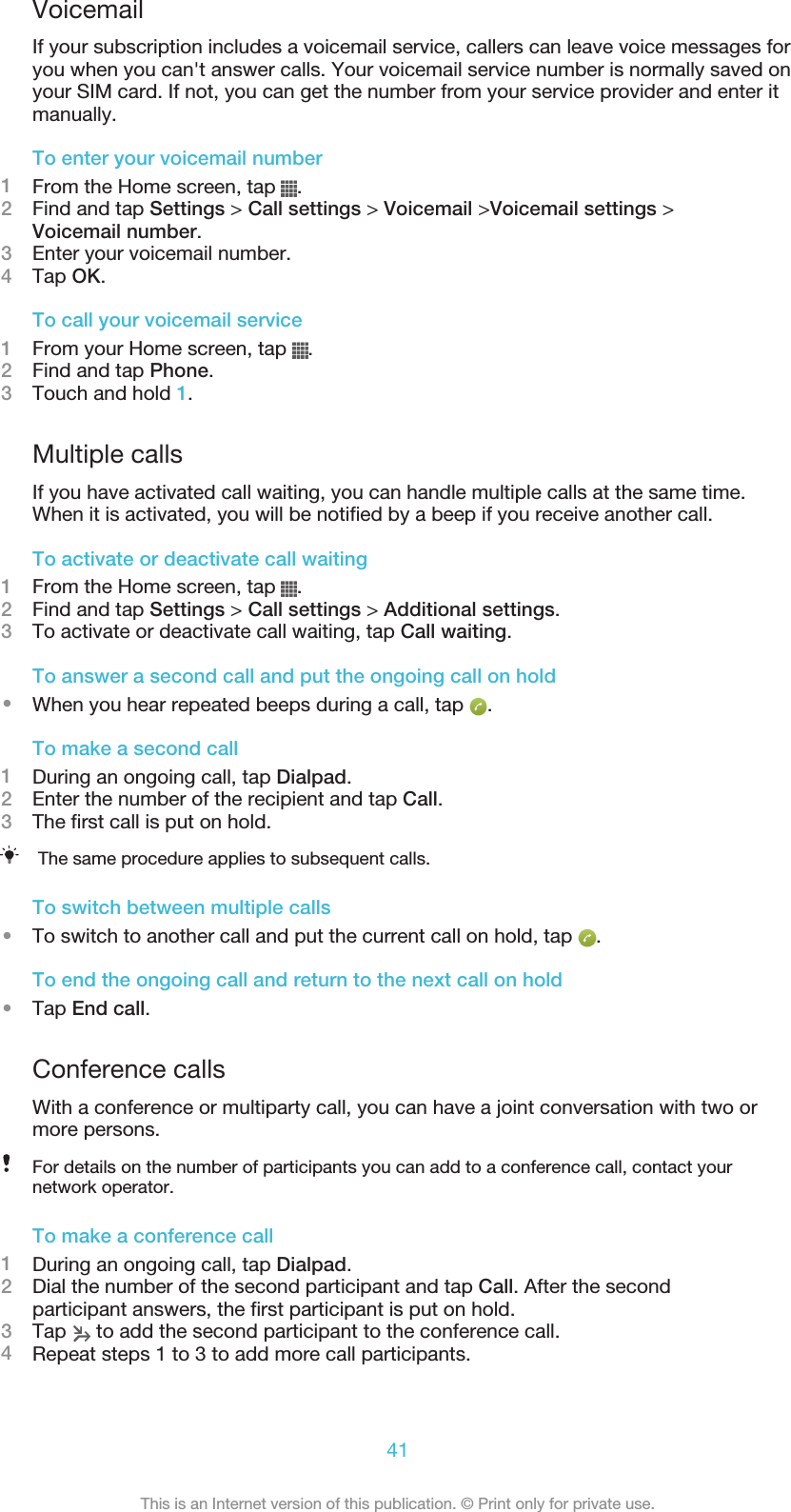 VoicemailIf your subscription includes a voicemail service, callers can leave voice messages foryou when you can&apos;t answer calls. Your voicemail service number is normally saved onyour SIM card. If not, you can get the number from your service provider and enter itmanually.To enter your voicemail number1From the Home screen, tap  .2Find and tap Settings &gt; Call settings &gt; Voicemail &gt;Voicemail settings &gt;Voicemail number.3Enter your voicemail number.4Tap OK.To call your voicemail service1From your Home screen, tap  .2Find and tap Phone.3Touch and hold 1.Multiple callsIf you have activated call waiting, you can handle multiple calls at the same time.When it is activated, you will be notified by a beep if you receive another call.To activate or deactivate call waiting1From the Home screen, tap  .2Find and tap Settings &gt; Call settings &gt; Additional settings.3To activate or deactivate call waiting, tap Call waiting.To answer a second call and put the ongoing call on hold•When you hear repeated beeps during a call, tap  .To make a second call1During an ongoing call, tap Dialpad.2Enter the number of the recipient and tap Call.3The first call is put on hold.The same procedure applies to subsequent calls.To switch between multiple calls•To switch to another call and put the current call on hold, tap  .To end the ongoing call and return to the next call on hold•Tap End call.Conference callsWith a conference or multiparty call, you can have a joint conversation with two ormore persons.For details on the number of participants you can add to a conference call, contact yournetwork operator.To make a conference call1During an ongoing call, tap Dialpad.2Dial the number of the second participant and tap Call. After the secondparticipant answers, the first participant is put on hold.3Tap   to add the second participant to the conference call.4Repeat steps 1 to 3 to add more call participants.41This is an Internet version of this publication. © Print only for private use.