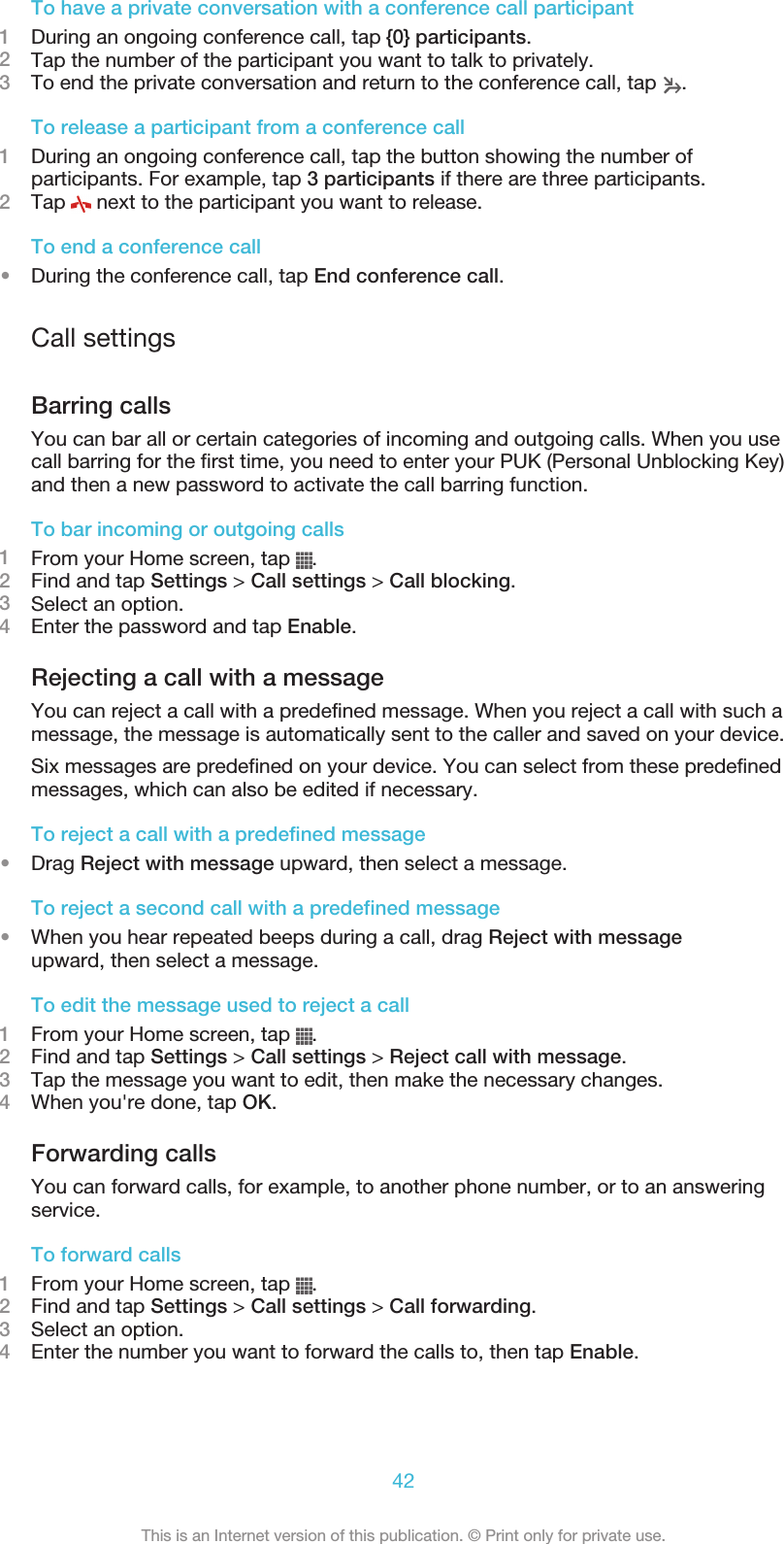 To have a private conversation with a conference call participant1During an ongoing conference call, tap {0} participants.2Tap the number of the participant you want to talk to privately.3To end the private conversation and return to the conference call, tap  .To release a participant from a conference call1During an ongoing conference call, tap the button showing the number ofparticipants. For example, tap 3 participants if there are three participants.2Tap   next to the participant you want to release.To end a conference call•During the conference call, tap End conference call.Call settingsBarring callsYou can bar all or certain categories of incoming and outgoing calls. When you usecall barring for the first time, you need to enter your PUK (Personal Unblocking Key)and then a new password to activate the call barring function.To bar incoming or outgoing calls1From your Home screen, tap  .2Find and tap Settings &gt; Call settings &gt; Call blocking.3Select an option.4Enter the password and tap Enable.Rejecting a call with a messageYou can reject a call with a predefined message. When you reject a call with such amessage, the message is automatically sent to the caller and saved on your device.Six messages are predefined on your device. You can select from these predefinedmessages, which can also be edited if necessary.To reject a call with a predefined message•Drag Reject with message upward, then select a message.To reject a second call with a predefined message•When you hear repeated beeps during a call, drag Reject with messageupward, then select a message.To edit the message used to reject a call1From your Home screen, tap  .2Find and tap Settings &gt; Call settings &gt; Reject call with message.3Tap the message you want to edit, then make the necessary changes.4When you&apos;re done, tap OK.Forwarding callsYou can forward calls, for example, to another phone number, or to an answeringservice.To forward calls1From your Home screen, tap  .2Find and tap Settings &gt; Call settings &gt; Call forwarding.3Select an option.4Enter the number you want to forward the calls to, then tap Enable.42This is an Internet version of this publication. © Print only for private use.