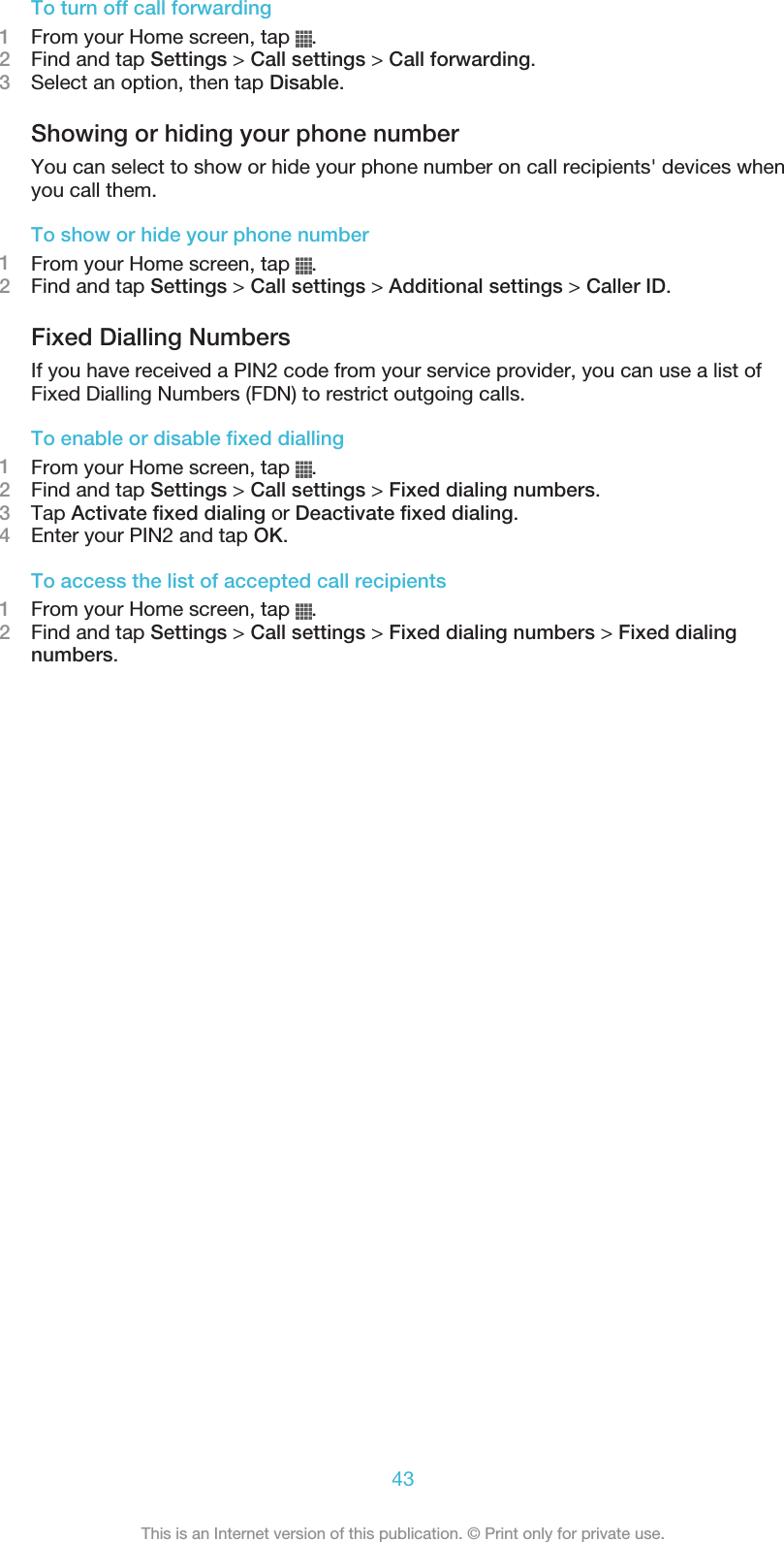 To turn off call forwarding1From your Home screen, tap  .2Find and tap Settings &gt; Call settings &gt; Call forwarding.3Select an option, then tap Disable.Showing or hiding your phone numberYou can select to show or hide your phone number on call recipients&apos; devices whenyou call them.To show or hide your phone number1From your Home screen, tap  .2Find and tap Settings &gt; Call settings &gt; Additional settings &gt; Caller ID.Fixed Dialling NumbersIf you have received a PIN2 code from your service provider, you can use a list ofFixed Dialling Numbers (FDN) to restrict outgoing calls.To enable or disable fixed dialling1From your Home screen, tap  .2Find and tap Settings &gt; Call settings &gt; Fixed dialing numbers.3Tap Activate fixed dialing or Deactivate fixed dialing.4Enter your PIN2 and tap OK.To access the list of accepted call recipients1From your Home screen, tap  .2Find and tap Settings &gt; Call settings &gt; Fixed dialing numbers &gt; Fixed dialingnumbers.43This is an Internet version of this publication. © Print only for private use.