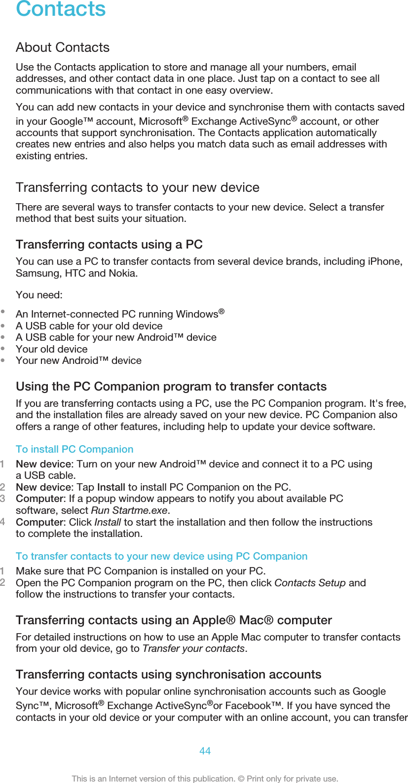 ContactsAbout ContactsUse the Contacts application to store and manage all your numbers, emailaddresses, and other contact data in one place. Just tap on a contact to see allcommunications with that contact in one easy overview.You can add new contacts in your device and synchronise them with contacts savedin your Google™ account, Microsoft® Exchange ActiveSync® account, or otheraccounts that support synchronisation. The Contacts application automaticallycreates new entries and also helps you match data such as email addresses withexisting entries.Transferring contacts to your new deviceThere are several ways to transfer contacts to your new device. Select a transfermethod that best suits your situation.Transferring contacts using a PCYou can use a PC to transfer contacts from several device brands, including iPhone,Samsung, HTC and Nokia.You need:•An Internet-connected PC running Windows®•A USB cable for your old device•A USB cable for your new Android™ device•Your old device•Your new Android™ deviceUsing the PC Companion program to transfer contactsIf you are transferring contacts using a PC, use the PC Companion program. It&apos;s free,and the installation files are already saved on your new device. PC Companion alsooffers a range of other features, including help to update your device software.To install PC Companion1New device: Turn on your new Android™ device and connect it to a PC usinga USB cable.2New device: Tap Install to install PC Companion on the PC.3Computer: If a popup window appears to notify you about available PCsoftware, select Run Startme.exe.4Computer: Click Install to start the installation and then follow the instructionsto complete the installation.To transfer contacts to your new device using PC Companion1Make sure that PC Companion is installed on your PC.2Open the PC Companion program on the PC, then click Contacts Setup andfollow the instructions to transfer your contacts.Transferring contacts using an Apple® Mac® computerFor detailed instructions on how to use an Apple Mac computer to transfer contactsfrom your old device, go to Transfer your contacts.Transferring contacts using synchronisation accountsYour device works with popular online synchronisation accounts such as GoogleSync™, Microsoft® Exchange ActiveSync®or Facebook™. If you have synced thecontacts in your old device or your computer with an online account, you can transfer44This is an Internet version of this publication. © Print only for private use.