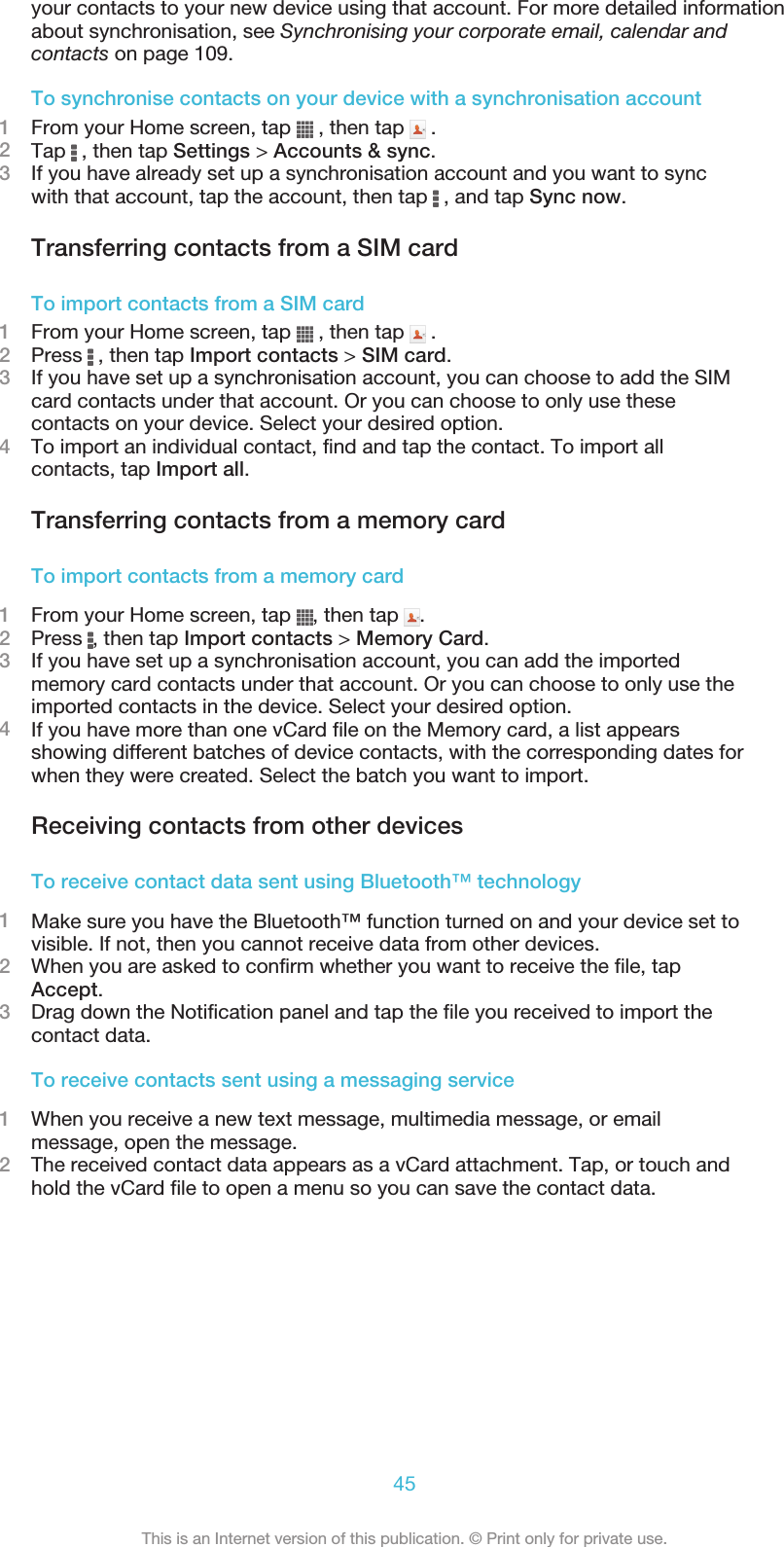 your contacts to your new device using that account. For more detailed informationabout synchronisation, see Synchronising your corporate email, calendar andcontacts on page 109.To synchronise contacts on your device with a synchronisation account1From your Home screen, tap   , then tap   .2Tap   , then tap Settings &gt; Accounts &amp; sync.3If you have already set up a synchronisation account and you want to syncwith that account, tap the account, then tap   , and tap Sync now.Transferring contacts from a SIM cardTo import contacts from a SIM card1From your Home screen, tap   , then tap   .2Press   , then tap Import contacts &gt; SIM card.3If you have set up a synchronisation account, you can choose to add the SIMcard contacts under that account. Or you can choose to only use thesecontacts on your device. Select your desired option.4To import an individual contact, find and tap the contact. To import allcontacts, tap Import all.Transferring contacts from a memory cardTo import contacts from a memory card1From your Home screen, tap  , then tap  .2Press  , then tap Import contacts &gt; Memory Card.3If you have set up a synchronisation account, you can add the importedmemory card contacts under that account. Or you can choose to only use theimported contacts in the device. Select your desired option.4If you have more than one vCard file on the Memory card, a list appearsshowing different batches of device contacts, with the corresponding dates forwhen they were created. Select the batch you want to import.Receiving contacts from other devicesTo receive contact data sent using Bluetooth™ technology1Make sure you have the Bluetooth™ function turned on and your device set tovisible. If not, then you cannot receive data from other devices.2When you are asked to confirm whether you want to receive the file, tapAccept.3Drag down the Notification panel and tap the file you received to import thecontact data.To receive contacts sent using a messaging service1When you receive a new text message, multimedia message, or emailmessage, open the message.2The received contact data appears as a vCard attachment. Tap, or touch andhold the vCard file to open a menu so you can save the contact data.45This is an Internet version of this publication. © Print only for private use.