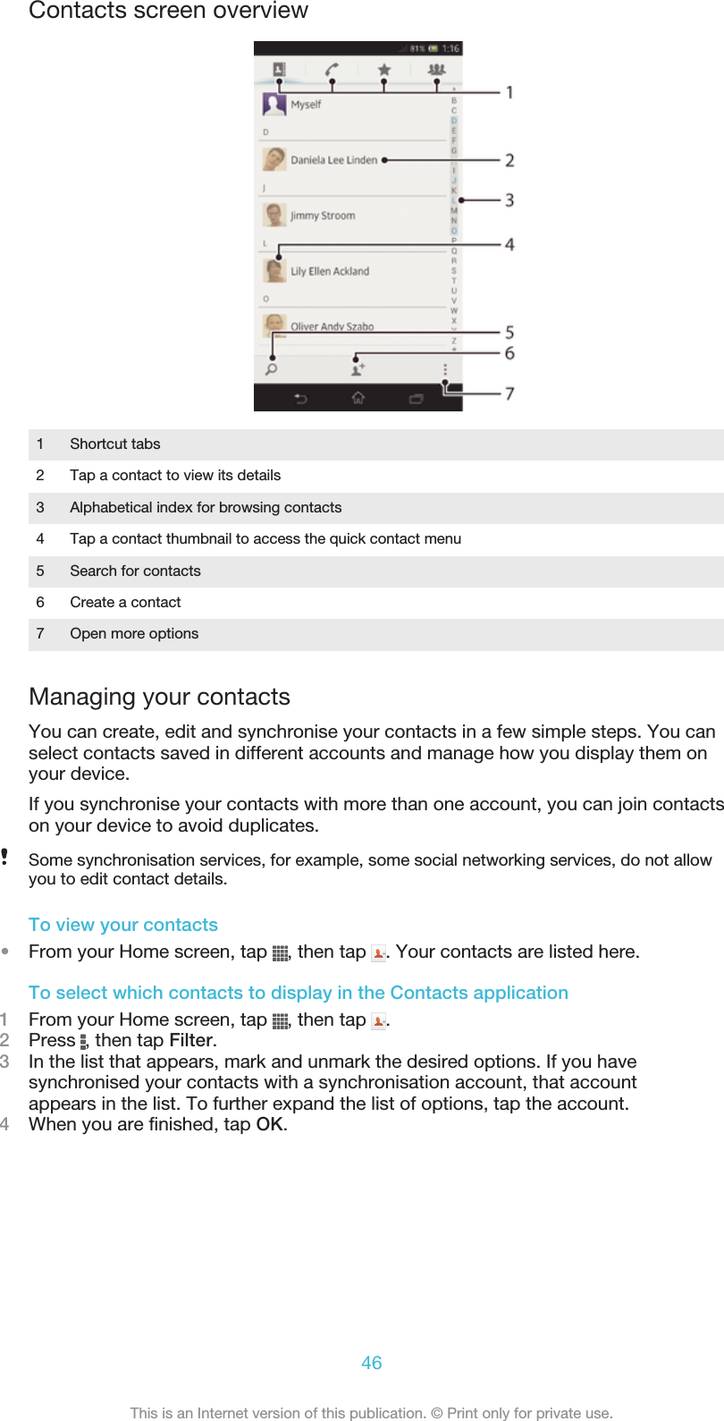 Contacts screen overview1 Shortcut tabs2 Tap a contact to view its details3 Alphabetical index for browsing contacts4 Tap a contact thumbnail to access the quick contact menu5 Search for contacts6 Create a contact7 Open more optionsManaging your contactsYou can create, edit and synchronise your contacts in a few simple steps. You canselect contacts saved in different accounts and manage how you display them onyour device.If you synchronise your contacts with more than one account, you can join contactson your device to avoid duplicates.Some synchronisation services, for example, some social networking services, do not allowyou to edit contact details.To view your contacts•From your Home screen, tap  , then tap  . Your contacts are listed here.To select which contacts to display in the Contacts application1From your Home screen, tap  , then tap  .2Press  , then tap Filter.3In the list that appears, mark and unmark the desired options. If you havesynchronised your contacts with a synchronisation account, that accountappears in the list. To further expand the list of options, tap the account.4When you are finished, tap OK.46This is an Internet version of this publication. © Print only for private use.