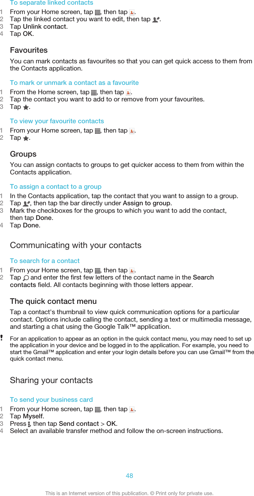 To separate linked contacts1From your Home screen, tap  , then tap  .2Tap the linked contact you want to edit, then tap  .3Tap Unlink contact.4Tap OK.FavouritesYou can mark contacts as favourites so that you can get quick access to them fromthe Contacts application.To mark or unmark a contact as a favourite1From the Home screen, tap  , then tap  .2Tap the contact you want to add to or remove from your favourites.3Tap  .To view your favourite contacts1From your Home screen, tap  , then tap  .2Tap  .GroupsYou can assign contacts to groups to get quicker access to them from within theContacts application.To assign a contact to a group1In the Contacts application, tap the contact that you want to assign to a group.2Tap  , then tap the bar directly under Assign to group.3Mark the checkboxes for the groups to which you want to add the contact,then tap Done.4Tap Done.Communicating with your contactsTo search for a contact1From your Home screen, tap  , then tap  .2Tap   and enter the first few letters of the contact name in the Searchcontacts field. All contacts beginning with those letters appear.The quick contact menuTap a contact&apos;s thumbnail to view quick communication options for a particularcontact. Options include calling the contact, sending a text or multimedia message,and starting a chat using the Google Talk™ application.For an application to appear as an option in the quick contact menu, you may need to set upthe application in your device and be logged in to the application. For example, you need tostart the Gmail™ application and enter your login details before you can use Gmail™ from thequick contact menu.Sharing your contactsTo send your business card1From your Home screen, tap  , then tap  .2Tap Myself.3Press  , then tap Send contact &gt; OK.4Select an available transfer method and follow the on-screen instructions.48This is an Internet version of this publication. © Print only for private use.