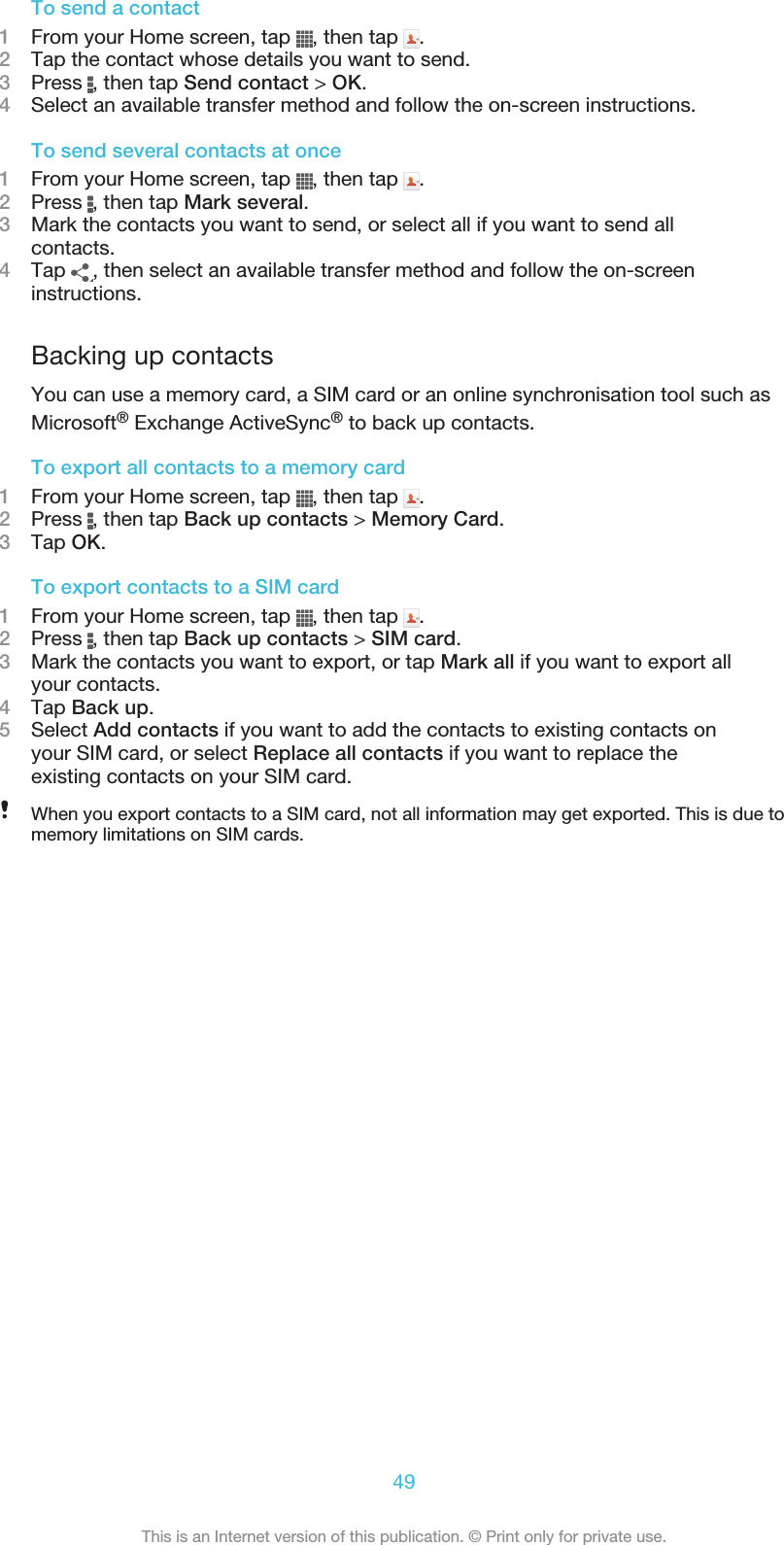 To send a contact1From your Home screen, tap  , then tap  .2Tap the contact whose details you want to send.3Press  , then tap Send contact &gt; OK.4Select an available transfer method and follow the on-screen instructions.To send several contacts at once1From your Home screen, tap  , then tap  .2Press  , then tap Mark several.3Mark the contacts you want to send, or select all if you want to send allcontacts.4Tap  , then select an available transfer method and follow the on-screeninstructions.Backing up contactsYou can use a memory card, a SIM card or an online synchronisation tool such asMicrosoft® Exchange ActiveSync® to back up contacts.To export all contacts to a memory card1From your Home screen, tap  , then tap  .2Press  , then tap Back up contacts &gt; Memory Card.3Tap OK.To export contacts to a SIM card1From your Home screen, tap  , then tap  .2Press  , then tap Back up contacts &gt; SIM card.3Mark the contacts you want to export, or tap Mark all if you want to export allyour contacts.4Tap Back up.5Select Add contacts if you want to add the contacts to existing contacts onyour SIM card, or select Replace all contacts if you want to replace theexisting contacts on your SIM card.When you export contacts to a SIM card, not all information may get exported. This is due tomemory limitations on SIM cards.49This is an Internet version of this publication. © Print only for private use.