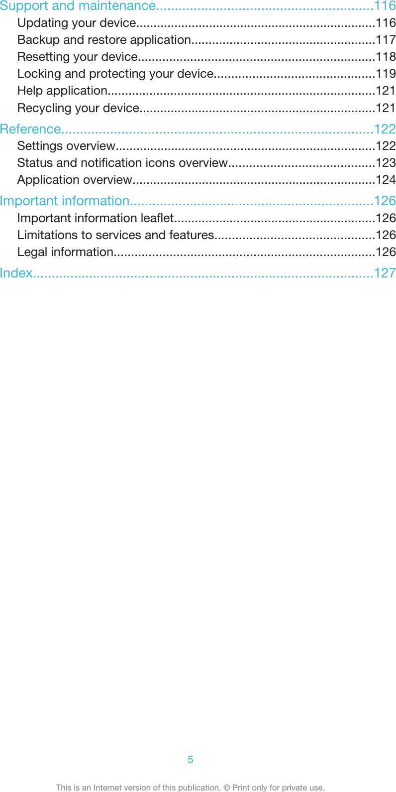 Support and maintenance..........................................................116Updating your device.....................................................................116Backup and restore application.....................................................117Resetting your device....................................................................118Locking and protecting your device..............................................119Help application.............................................................................121Recycling your device....................................................................121Reference...................................................................................122Settings overview...........................................................................122Status and notification icons overview..........................................123Application overview......................................................................124Important information.................................................................126Important information leaflet..........................................................126Limitations to services and features..............................................126Legal information...........................................................................126Index...........................................................................................1275This is an Internet version of this publication. © Print only for private use.