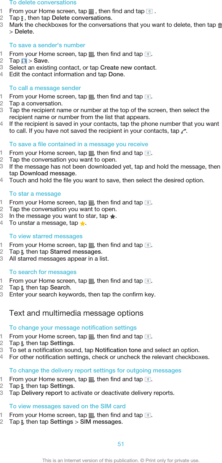 To delete conversations1From your Home screen, tap   , then find and tap   .2Tap   , then tap Delete conversations.3Mark the checkboxes for the conversations that you want to delete, then tap &gt; Delete.To save a sender&apos;s number1From your Home screen, tap  , then find and tap  .2Tap   &gt; Save.3Select an existing contact, or tap Create new contact.4Edit the contact information and tap Done.To call a message sender1From your Home screen, tap  , then find and tap  .2Tap a conversation.3Tap the recipient name or number at the top of the screen, then select therecipient name or number from the list that appears.4If the recipient is saved in your contacts, tap the phone number that you wantto call. If you have not saved the recipient in your contacts, tap  .To save a file contained in a message you receive1From your Home screen, tap  , then find and tap  .2Tap the conversation you want to open.3If the message has not been downloaded yet, tap and hold the message, thentap Download message.4Touch and hold the file you want to save, then select the desired option.To star a message1From your Home screen, tap  , then find and tap  .2Tap the conversation you want to open.3In the message you want to star, tap  .4To unstar a message, tap  .To view starred messages1From your Home screen, tap  , then find and tap  .2Tap  , then tap Starred messages.3All starred messages appear in a list.To search for messages1From your Home screen, tap  , then find and tap  .2Tap  , then tap Search.3Enter your search keywords, then tap the confirm key.Text and multimedia message optionsTo change your message notification settings1From your Home screen, tap  , then find and tap  .2Tap  , then tap Settings.3To set a notification sound, tap Notification tone and select an option.4For other notification settings, check or uncheck the relevant checkboxes.To change the delivery report settings for outgoing messages1From your Home screen, tap  , then find and tap  .2Tap  , then tap Settings.3Tap Delivery report to activate or deactivate delivery reports.To view messages saved on the SIM card1From your Home screen, tap  , then find and tap  .2Tap  , then tap Settings &gt; SIM messages.51This is an Internet version of this publication. © Print only for private use.