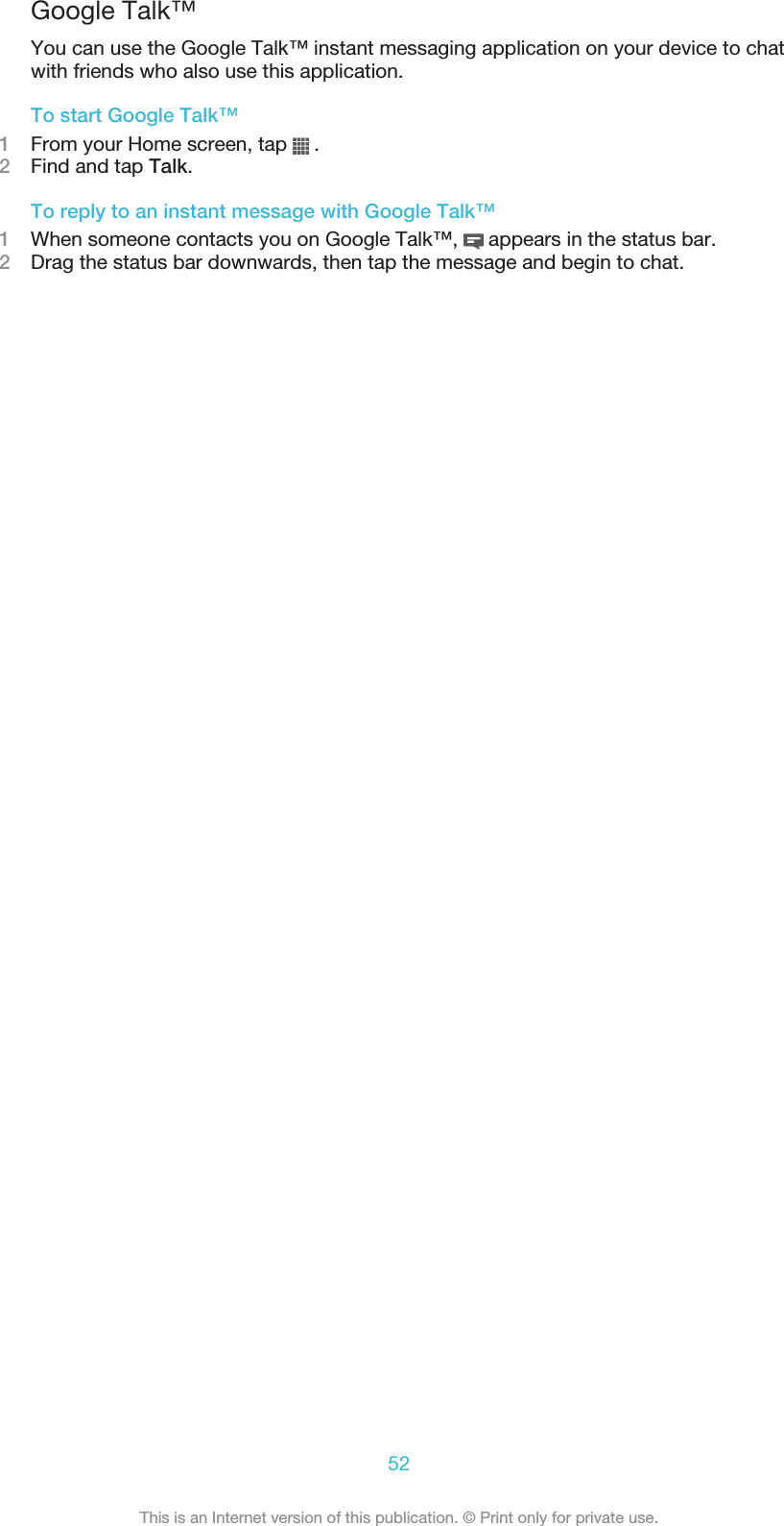 Google Talk™You can use the Google Talk™ instant messaging application on your device to chatwith friends who also use this application.To start Google Talk™1From your Home screen, tap   .2Find and tap Talk.To reply to an instant message with Google Talk™1When someone contacts you on Google Talk™,   appears in the status bar.2Drag the status bar downwards, then tap the message and begin to chat.52This is an Internet version of this publication. © Print only for private use.
