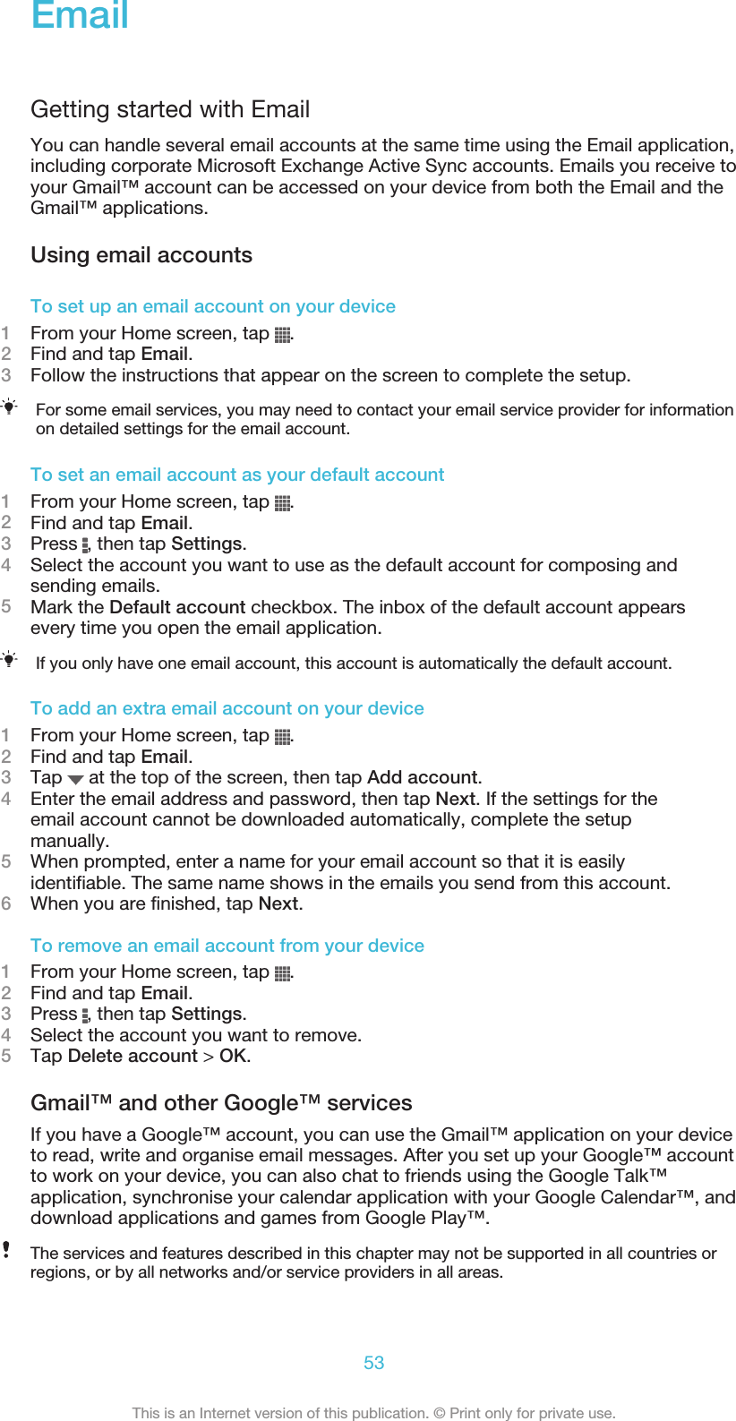 EmailGetting started with EmailYou can handle several email accounts at the same time using the Email application,including corporate Microsoft Exchange Active Sync accounts. Emails you receive toyour Gmail™ account can be accessed on your device from both the Email and theGmail™ applications.Using email accountsTo set up an email account on your device1From your Home screen, tap  .2Find and tap Email.3Follow the instructions that appear on the screen to complete the setup.For some email services, you may need to contact your email service provider for informationon detailed settings for the email account.To set an email account as your default account1From your Home screen, tap  .2Find and tap Email.3Press  , then tap Settings.4Select the account you want to use as the default account for composing andsending emails.5Mark the Default account checkbox. The inbox of the default account appearsevery time you open the email application.If you only have one email account, this account is automatically the default account.To add an extra email account on your device1From your Home screen, tap  .2Find and tap Email.3Tap   at the top of the screen, then tap Add account.4Enter the email address and password, then tap Next. If the settings for theemail account cannot be downloaded automatically, complete the setupmanually.5When prompted, enter a name for your email account so that it is easilyidentifiable. The same name shows in the emails you send from this account.6When you are finished, tap Next.To remove an email account from your device1From your Home screen, tap  .2Find and tap Email.3Press  , then tap Settings.4Select the account you want to remove.5Tap Delete account &gt; OK.Gmail™ and other Google™ servicesIf you have a Google™ account, you can use the Gmail™ application on your deviceto read, write and organise email messages. After you set up your Google™ accountto work on your device, you can also chat to friends using the Google Talk™application, synchronise your calendar application with your Google Calendar™, anddownload applications and games from Google Play™.The services and features described in this chapter may not be supported in all countries orregions, or by all networks and/or service providers in all areas.53This is an Internet version of this publication. © Print only for private use.