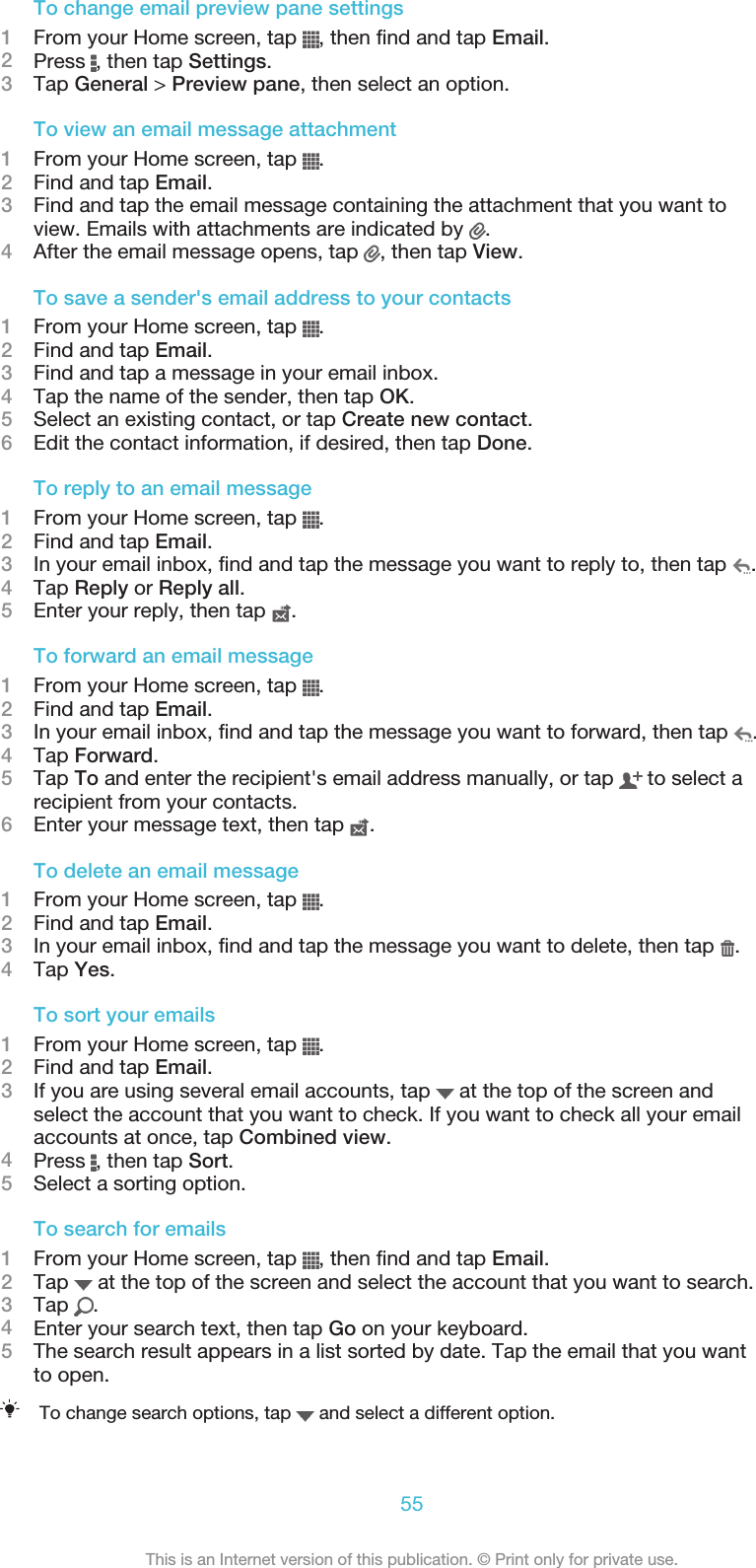 To change email preview pane settings1From your Home screen, tap  , then find and tap Email.2Press  , then tap Settings.3Tap General &gt; Preview pane, then select an option.To view an email message attachment1From your Home screen, tap  .2Find and tap Email.3Find and tap the email message containing the attachment that you want toview. Emails with attachments are indicated by  .4After the email message opens, tap  , then tap View.To save a sender&apos;s email address to your contacts1From your Home screen, tap  .2Find and tap Email.3Find and tap a message in your email inbox.4Tap the name of the sender, then tap OK.5Select an existing contact, or tap Create new contact.6Edit the contact information, if desired, then tap Done.To reply to an email message1From your Home screen, tap  .2Find and tap Email.3In your email inbox, find and tap the message you want to reply to, then tap  .4Tap Reply or Reply all.5Enter your reply, then tap  .To forward an email message1From your Home screen, tap  .2Find and tap Email.3In your email inbox, find and tap the message you want to forward, then tap  .4Tap Forward.5Tap To and enter the recipient&apos;s email address manually, or tap   to select arecipient from your contacts.6Enter your message text, then tap  .To delete an email message1From your Home screen, tap  .2Find and tap Email.3In your email inbox, find and tap the message you want to delete, then tap  .4Tap Yes.To sort your emails1From your Home screen, tap  .2Find and tap Email.3If you are using several email accounts, tap   at the top of the screen andselect the account that you want to check. If you want to check all your emailaccounts at once, tap Combined view.4Press  , then tap Sort.5Select a sorting option.To search for emails1From your Home screen, tap  , then find and tap Email.2Tap   at the top of the screen and select the account that you want to search.3Tap  .4Enter your search text, then tap Go on your keyboard.5The search result appears in a list sorted by date. Tap the email that you wantto open.To change search options, tap   and select a different option.55This is an Internet version of this publication. © Print only for private use.