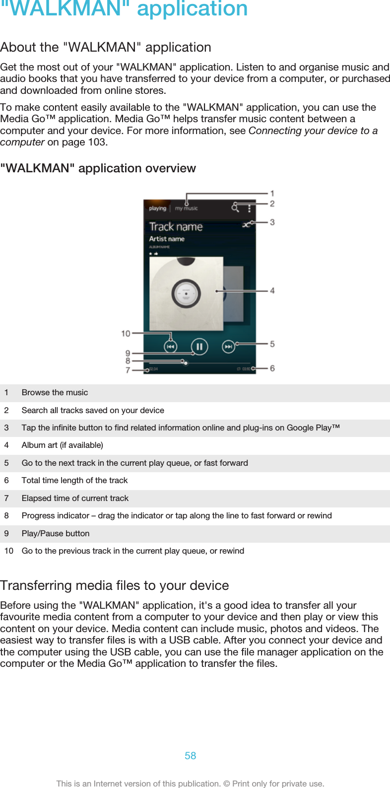 &quot;WALKMAN&quot; applicationAbout the &quot;WALKMAN&quot; applicationGet the most out of your &quot;WALKMAN&quot; application. Listen to and organise music andaudio books that you have transferred to your device from a computer, or purchasedand downloaded from online stores.To make content easily available to the &quot;WALKMAN&quot; application, you can use theMedia Go™ application. Media Go™ helps transfer music content between acomputer and your device. For more information, see Connecting your device to acomputer on page 103.&quot;WALKMAN&quot; application overview1Browse the music2 Search all tracks saved on your device3 Tap the infinite button to find related information online and plug-ins on Google Play™4 Album art (if available)5 Go to the next track in the current play queue, or fast forward6 Total time length of the track7 Elapsed time of current track8 Progress indicator – drag the indicator or tap along the line to fast forward or rewind9 Play/Pause button10 Go to the previous track in the current play queue, or rewindTransferring media files to your deviceBefore using the &quot;WALKMAN&quot; application, it&apos;s a good idea to transfer all yourfavourite media content from a computer to your device and then play or view thiscontent on your device. Media content can include music, photos and videos. Theeasiest way to transfer files is with a USB cable. After you connect your device andthe computer using the USB cable, you can use the file manager application on thecomputer or the Media Go™ application to transfer the files.58This is an Internet version of this publication. © Print only for private use.