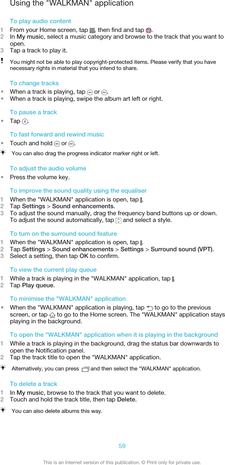 Using the &quot;WALKMAN&quot; applicationTo play audio content1From your Home screen, tap  , then find and tap  .2In My music, select a music category and browse to the track that you want toopen.3Tap a track to play it.You might not be able to play copyright-protected items. Please verify that you havenecessary rights in material that you intend to share.To change tracks•When a track is playing, tap   or  .•When a track is playing, swipe the album art left or right.To pause a track•Tap  .To fast forward and rewind music•Touch and hold   or  .You can also drag the progress indicator marker right or left.To adjust the audio volume•Press the volume key.To improve the sound quality using the equaliser1When the &quot;WALKMAN&quot; application is open, tap  .2Tap Settings &gt; Sound enhancements.3To adjust the sound manually, drag the frequency band buttons up or down.To adjust the sound automatically, tap   and select a style.To turn on the surround sound feature1When the &quot;WALKMAN&quot; application is open, tap  .2Tap Settings &gt; Sound enhancements &gt; Settings &gt; Surround sound (VPT).3Select a setting, then tap OK to confirm.To view the current play queue1While a track is playing in the &quot;WALKMAN&quot; application, tap  .2Tap Play queue.To minimise the &quot;WALKMAN&quot; application•When the &quot;WALKMAN&quot; application is playing, tap   to go to the previousscreen, or tap   to go to the Home screen. The &quot;WALKMAN&quot; application staysplaying in the background.To open the &quot;WALKMAN&quot; application when it is playing in the background1While a track is playing in the background, drag the status bar downwards toopen the Notification panel.2Tap the track title to open the &quot;WALKMAN&quot; application.Alternatively, you can press    and then select the &quot;WALKMAN&quot; application.To delete a track1In My music, browse to the track that you want to delete.2Touch and hold the track title, then tap Delete.You can also delete albums this way.59This is an Internet version of this publication. © Print only for private use.