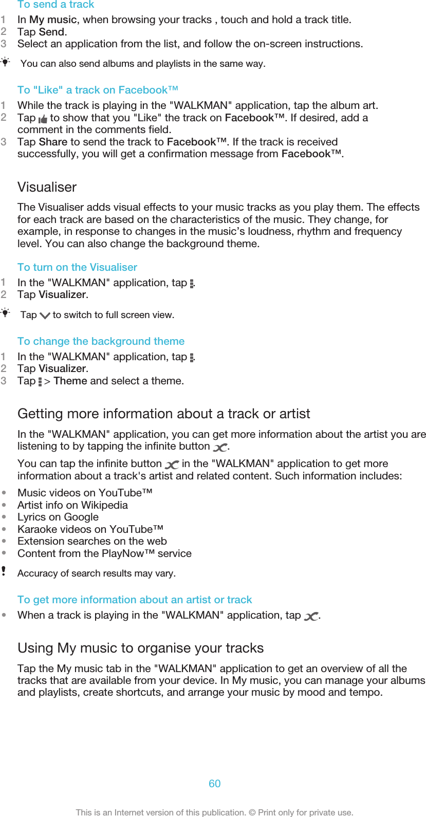 To send a track1In My music, when browsing your tracks , touch and hold a track title.2Tap Send.3Select an application from the list, and follow the on-screen instructions.You can also send albums and playlists in the same way.To &quot;Like&quot; a track on Facebook™1While the track is playing in the &quot;WALKMAN&quot; application, tap the album art.2Tap   to show that you &quot;Like&quot; the track on Facebook™. If desired, add acomment in the comments field.3Tap Share to send the track to Facebook™. If the track is receivedsuccessfully, you will get a confirmation message from Facebook™.VisualiserThe Visualiser adds visual effects to your music tracks as you play them. The effectsfor each track are based on the characteristics of the music. They change, forexample, in response to changes in the music’s loudness, rhythm and frequencylevel. You can also change the background theme.To turn on the Visualiser1In the &quot;WALKMAN&quot; application, tap  .2Tap Visualizer.Tap   to switch to full screen view.To change the background theme1In the &quot;WALKMAN&quot; application, tap  .2Tap Visualizer.3Tap   &gt; Theme and select a theme.Getting more information about a track or artistIn the &quot;WALKMAN&quot; application, you can get more information about the artist you arelistening to by tapping the infinite button  .You can tap the infinite button   in the &quot;WALKMAN&quot; application to get moreinformation about a track&apos;s artist and related content. Such information includes:•Music videos on YouTube™•Artist info on Wikipedia•Lyrics on Google•Karaoke videos on YouTube™•Extension searches on the web•Content from the PlayNow™ serviceAccuracy of search results may vary.To get more information about an artist or track•When a track is playing in the &quot;WALKMAN&quot; application, tap  .Using My music to organise your tracksTap the My music tab in the &quot;WALKMAN&quot; application to get an overview of all thetracks that are available from your device. In My music, you can manage your albumsand playlists, create shortcuts, and arrange your music by mood and tempo.60This is an Internet version of this publication. © Print only for private use.