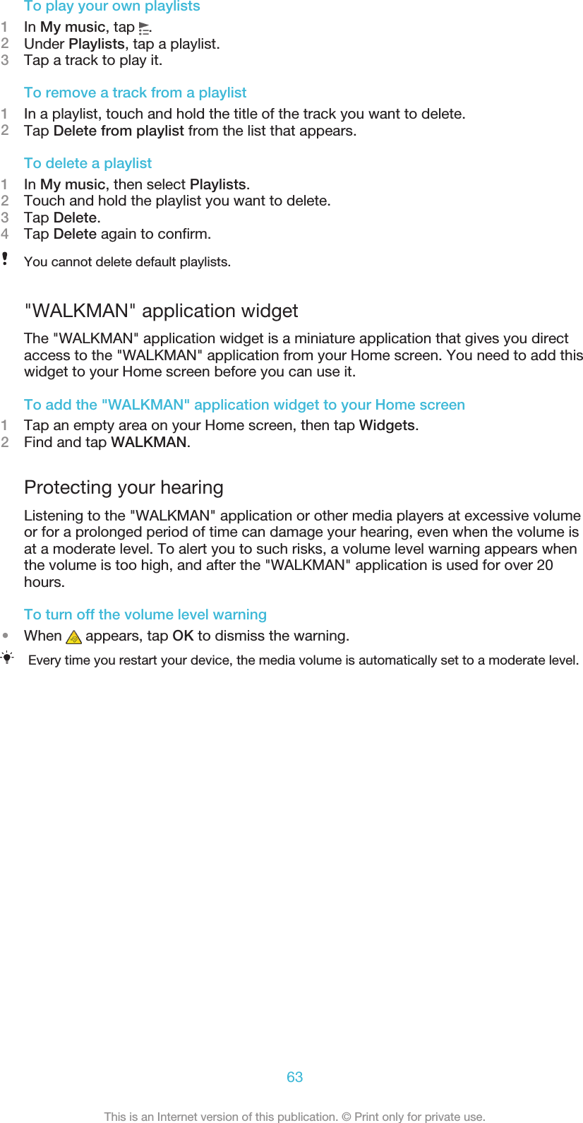 To play your own playlists1In My music, tap  .2Under Playlists, tap a playlist.3Tap a track to play it.To remove a track from a playlist1In a playlist, touch and hold the title of the track you want to delete.2Tap Delete from playlist from the list that appears.To delete a playlist1In My music, then select Playlists.2Touch and hold the playlist you want to delete.3Tap Delete.4Tap Delete again to confirm.You cannot delete default playlists.&quot;WALKMAN&quot; application widgetThe &quot;WALKMAN&quot; application widget is a miniature application that gives you directaccess to the &quot;WALKMAN&quot; application from your Home screen. You need to add thiswidget to your Home screen before you can use it.To add the &quot;WALKMAN&quot; application widget to your Home screen1Tap an empty area on your Home screen, then tap Widgets.2Find and tap WALKMAN.Protecting your hearingListening to the &quot;WALKMAN&quot; application or other media players at excessive volumeor for a prolonged period of time can damage your hearing, even when the volume isat a moderate level. To alert you to such risks, a volume level warning appears whenthe volume is too high, and after the &quot;WALKMAN&quot; application is used for over 20hours.To turn off the volume level warning•When   appears, tap OK to dismiss the warning.Every time you restart your device, the media volume is automatically set to a moderate level.63This is an Internet version of this publication. © Print only for private use.