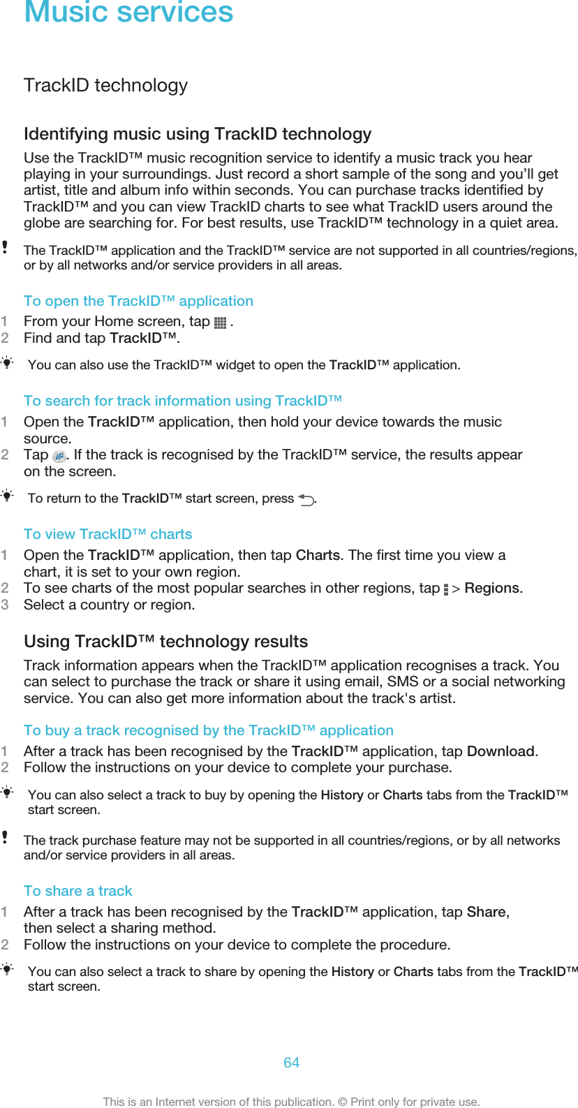 Music servicesTrackID technologyIdentifying music using TrackID technologyUse the TrackID™ music recognition service to identify a music track you hearplaying in your surroundings. Just record a short sample of the song and you’ll getartist, title and album info within seconds. You can purchase tracks identified byTrackID™ and you can view TrackID charts to see what TrackID users around theglobe are searching for. For best results, use TrackID™ technology in a quiet area.The TrackID™ application and the TrackID™ service are not supported in all countries/regions,or by all networks and/or service providers in all areas.To open the TrackID™ application1From your Home screen, tap   .2Find and tap TrackID™.You can also use the TrackID™ widget to open the TrackID™ application.To search for track information using TrackID™1Open the TrackID™ application, then hold your device towards the musicsource.2Tap  . If the track is recognised by the TrackID™ service, the results appearon the screen.To return to the TrackID™ start screen, press  .To view TrackID™ charts1Open the TrackID™ application, then tap Charts. The first time you view achart, it is set to your own region.2To see charts of the most popular searches in other regions, tap   &gt; Regions.3Select a country or region.Using TrackID™ technology resultsTrack information appears when the TrackID™ application recognises a track. Youcan select to purchase the track or share it using email, SMS or a social networkingservice. You can also get more information about the track&apos;s artist.To buy a track recognised by the TrackID™ application1After a track has been recognised by the TrackID™ application, tap Download.2Follow the instructions on your device to complete your purchase.You can also select a track to buy by opening the History or Charts tabs from the TrackID™start screen.The track purchase feature may not be supported in all countries/regions, or by all networksand/or service providers in all areas.To share a track1After a track has been recognised by the TrackID™ application, tap Share,then select a sharing method.2Follow the instructions on your device to complete the procedure.You can also select a track to share by opening the History or Charts tabs from the TrackID™start screen.64This is an Internet version of this publication. © Print only for private use.