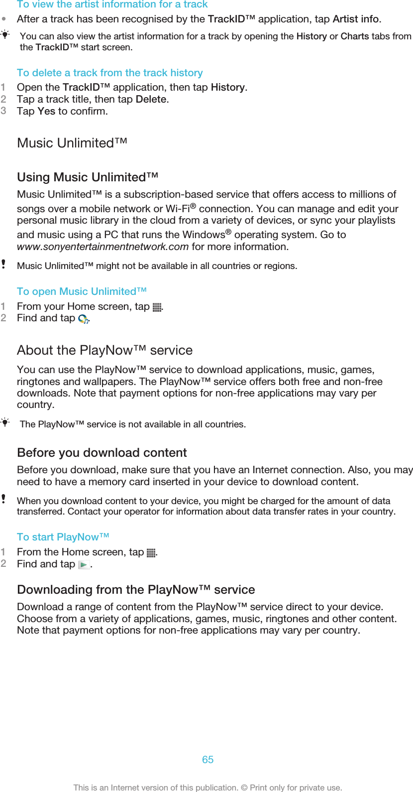 To view the artist information for a track•After a track has been recognised by the TrackID™ application, tap Artist info.You can also view the artist information for a track by opening the History or Charts tabs fromthe TrackID™ start screen.To delete a track from the track history1Open the TrackID™ application, then tap History.2Tap a track title, then tap Delete.3Tap Yes to confirm.Music Unlimited™Using Music Unlimited™Music Unlimited™ is a subscription-based service that offers access to millions ofsongs over a mobile network or Wi-Fi® connection. You can manage and edit yourpersonal music library in the cloud from a variety of devices, or sync your playlistsand music using a PC that runs the Windows® operating system. Go towww.sonyentertainmentnetwork.com for more information.Music Unlimited™ might not be available in all countries or regions.To open Music Unlimited™1From your Home screen, tap  .2Find and tap  .About the PlayNow™ serviceYou can use the PlayNow™ service to download applications, music, games,ringtones and wallpapers. The PlayNow™ service offers both free and non-freedownloads. Note that payment options for non-free applications may vary percountry.The PlayNow™ service is not available in all countries.Before you download contentBefore you download, make sure that you have an Internet connection. Also, you mayneed to have a memory card inserted in your device to download content.When you download content to your device, you might be charged for the amount of datatransferred. Contact your operator for information about data transfer rates in your country.To start PlayNow™1From the Home screen, tap  .2Find and tap  .Downloading from the PlayNow™ serviceDownload a range of content from the PlayNow™ service direct to your device.Choose from a variety of applications, games, music, ringtones and other content.Note that payment options for non-free applications may vary per country.65This is an Internet version of this publication. © Print only for private use.