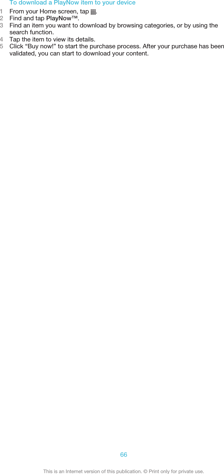 To download a PlayNow item to your device1From your Home screen, tap  .2Find and tap PlayNow™.3Find an item you want to download by browsing categories, or by using thesearch function.4Tap the item to view its details.5Click “Buy now!” to start the purchase process. After your purchase has beenvalidated, you can start to download your content.66This is an Internet version of this publication. © Print only for private use.