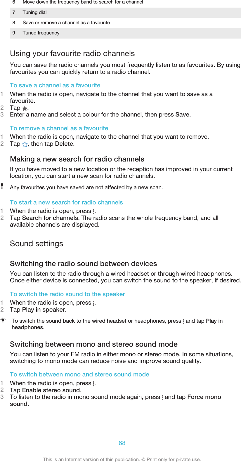 6 Move down the frequency band to search for a channel7 Tuning dial8 Save or remove a channel as a favourite9 Tuned frequencyUsing your favourite radio channelsYou can save the radio channels you most frequently listen to as favourites. By usingfavourites you can quickly return to a radio channel.To save a channel as a favourite1When the radio is open, navigate to the channel that you want to save as afavourite.2Tap  .3Enter a name and select a colour for the channel, then press Save.To remove a channel as a favourite1When the radio is open, navigate to the channel that you want to remove.2Tap  , then tap Delete.Making a new search for radio channelsIf you have moved to a new location or the reception has improved in your currentlocation, you can start a new scan for radio channels.Any favourites you have saved are not affected by a new scan.To start a new search for radio channels1When the radio is open, press  .2Tap Search for channels. The radio scans the whole frequency band, and allavailable channels are displayed.Sound settingsSwitching the radio sound between devicesYou can listen to the radio through a wired headset or through wired headphones.Once either device is connected, you can switch the sound to the speaker, if desired.To switch the radio sound to the speaker1When the radio is open, press  .2Tap Play in speaker.To switch the sound back to the wired headset or headphones, press   and tap Play inheadphones.Switching between mono and stereo sound modeYou can listen to your FM radio in either mono or stereo mode. In some situations,switching to mono mode can reduce noise and improve sound quality.To switch between mono and stereo sound mode1When the radio is open, press  .2Tap Enable stereo sound.3To listen to the radio in mono sound mode again, press   and tap Force monosound.68This is an Internet version of this publication. © Print only for private use.