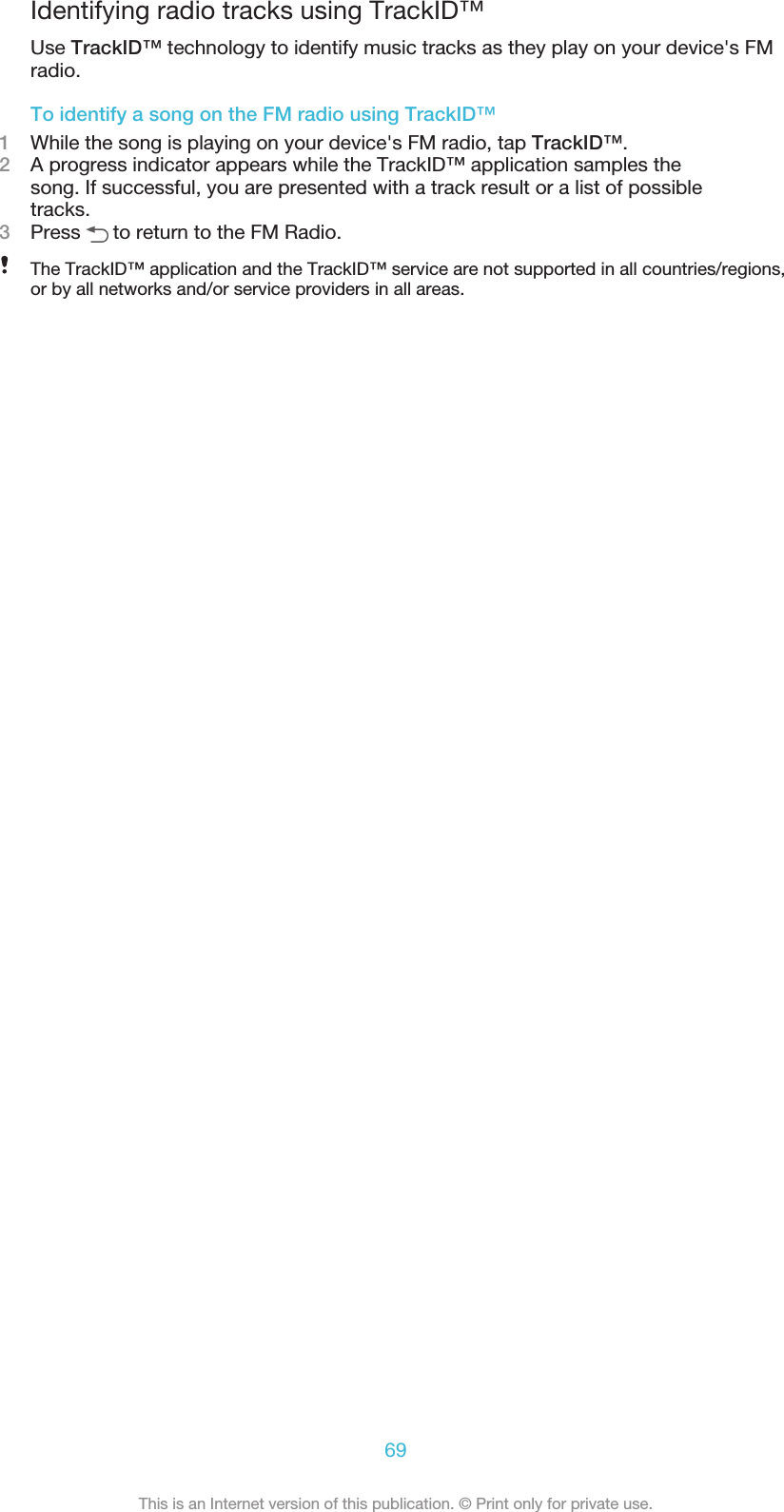 Identifying radio tracks using TrackID™Use TrackID™ technology to identify music tracks as they play on your device&apos;s FMradio.To identify a song on the FM radio using TrackID™1While the song is playing on your device&apos;s FM radio, tap TrackID™.2A progress indicator appears while the TrackID™ application samples thesong. If successful, you are presented with a track result or a list of possibletracks.3Press   to return to the FM Radio.The TrackID™ application and the TrackID™ service are not supported in all countries/regions,or by all networks and/or service providers in all areas.69This is an Internet version of this publication. © Print only for private use.