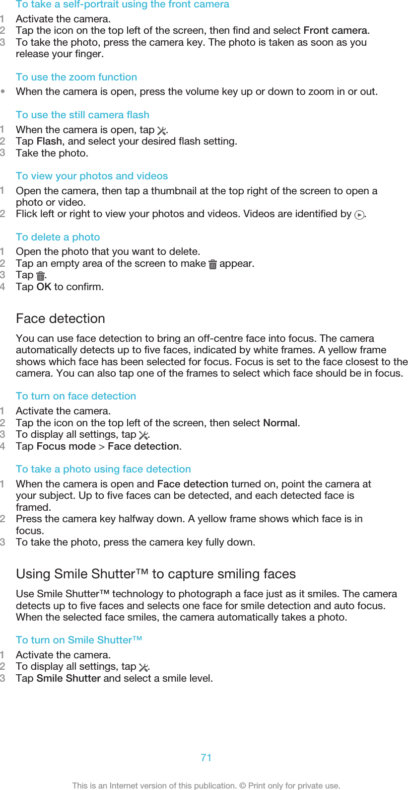 To take a self-portrait using the front camera1Activate the camera.2Tap the icon on the top left of the screen, then find and select Front camera.3To take the photo, press the camera key. The photo is taken as soon as yourelease your finger.To use the zoom function•When the camera is open, press the volume key up or down to zoom in or out.To use the still camera flash1When the camera is open, tap  .2Tap Flash, and select your desired flash setting.3Take the photo.To view your photos and videos1Open the camera, then tap a thumbnail at the top right of the screen to open aphoto or video.2Flick left or right to view your photos and videos. Videos are identified by  .To delete a photo1Open the photo that you want to delete.2Tap an empty area of the screen to make   appear.3Tap  .4Tap OK to confirm.Face detectionYou can use face detection to bring an off-centre face into focus. The cameraautomatically detects up to five faces, indicated by white frames. A yellow frameshows which face has been selected for focus. Focus is set to the face closest to thecamera. You can also tap one of the frames to select which face should be in focus.To turn on face detection1Activate the camera.2Tap the icon on the top left of the screen, then select Normal.3To display all settings, tap  .4Tap Focus mode &gt; Face detection.To take a photo using face detection1When the camera is open and Face detection turned on, point the camera atyour subject. Up to five faces can be detected, and each detected face isframed.2Press the camera key halfway down. A yellow frame shows which face is infocus.3To take the photo, press the camera key fully down.Using Smile Shutter™ to capture smiling facesUse Smile Shutter™ technology to photograph a face just as it smiles. The cameradetects up to five faces and selects one face for smile detection and auto focus.When the selected face smiles, the camera automatically takes a photo.To turn on Smile Shutter™1Activate the camera.2To display all settings, tap  .3Tap Smile Shutter and select a smile level.71This is an Internet version of this publication. © Print only for private use.