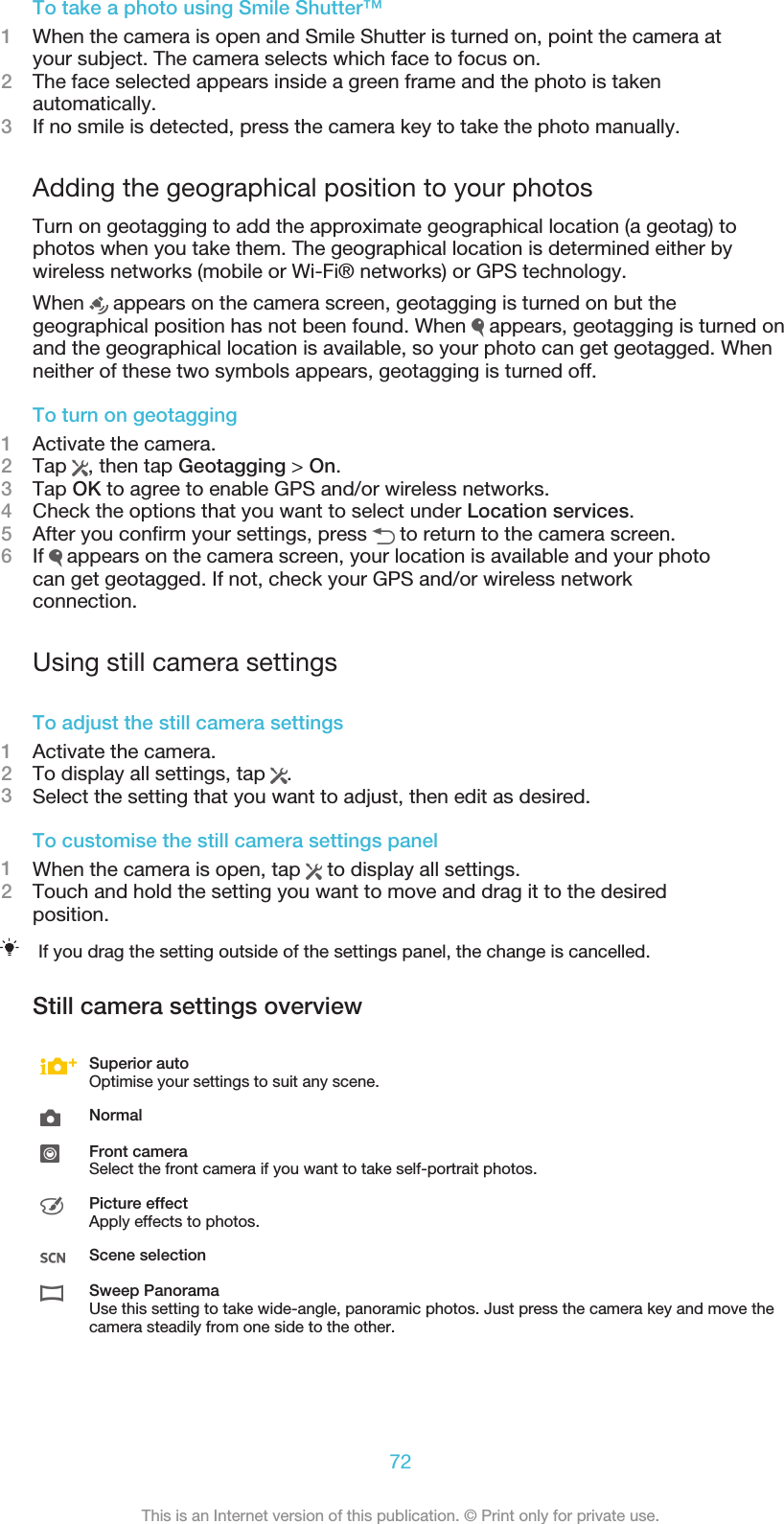 To take a photo using Smile Shutter™1When the camera is open and Smile Shutter is turned on, point the camera atyour subject. The camera selects which face to focus on.2The face selected appears inside a green frame and the photo is takenautomatically.3If no smile is detected, press the camera key to take the photo manually.Adding the geographical position to your photosTurn on geotagging to add the approximate geographical location (a geotag) tophotos when you take them. The geographical location is determined either bywireless networks (mobile or Wi-Fi® networks) or GPS technology.When   appears on the camera screen, geotagging is turned on but thegeographical position has not been found. When   appears, geotagging is turned onand the geographical location is available, so your photo can get geotagged. Whenneither of these two symbols appears, geotagging is turned off.To turn on geotagging1Activate the camera.2Tap  , then tap Geotagging &gt; On.3Tap OK to agree to enable GPS and/or wireless networks.4Check the options that you want to select under Location services.5After you confirm your settings, press   to return to the camera screen.6If   appears on the camera screen, your location is available and your photocan get geotagged. If not, check your GPS and/or wireless networkconnection.Using still camera settingsTo adjust the still camera settings1Activate the camera.2To display all settings, tap  .3Select the setting that you want to adjust, then edit as desired.To customise the still camera settings panel1When the camera is open, tap   to display all settings.2Touch and hold the setting you want to move and drag it to the desiredposition.If you drag the setting outside of the settings panel, the change is cancelled.Still camera settings overviewSuperior autoOptimise your settings to suit any scene.NormalFront cameraSelect the front camera if you want to take self-portrait photos.Picture effectApply effects to photos.Scene selectionSweep PanoramaUse this setting to take wide-angle, panoramic photos. Just press the camera key and move thecamera steadily from one side to the other.72This is an Internet version of this publication. © Print only for private use.