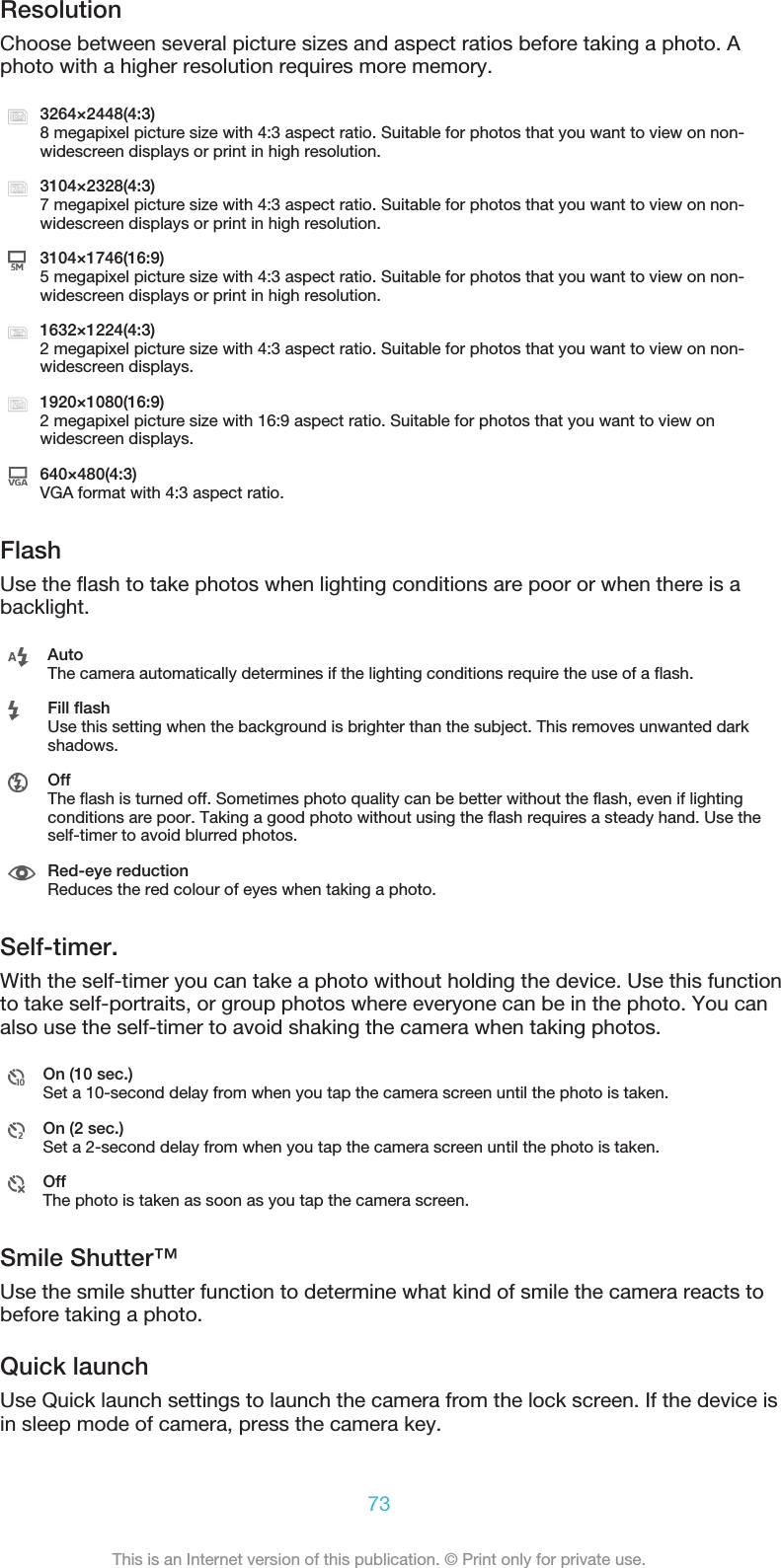 ResolutionChoose between several picture sizes and aspect ratios before taking a photo. Aphoto with a higher resolution requires more memory.3264×2448(4:3)8 megapixel picture size with 4:3 aspect ratio. Suitable for photos that you want to view on non-widescreen displays or print in high resolution.3104×2328(4:3)7 megapixel picture size with 4:3 aspect ratio. Suitable for photos that you want to view on non-widescreen displays or print in high resolution.3104×1746(16:9)5 megapixel picture size with 4:3 aspect ratio. Suitable for photos that you want to view on non-widescreen displays or print in high resolution.1632×1224(4:3)2 megapixel picture size with 4:3 aspect ratio. Suitable for photos that you want to view on non-widescreen displays.1920×1080(16:9)2 megapixel picture size with 16:9 aspect ratio. Suitable for photos that you want to view onwidescreen displays.640×480(4:3)VGA format with 4:3 aspect ratio.FlashUse the flash to take photos when lighting conditions are poor or when there is abacklight.AutoThe camera automatically determines if the lighting conditions require the use of a flash.Fill flashUse this setting when the background is brighter than the subject. This removes unwanted darkshadows.OffThe flash is turned off. Sometimes photo quality can be better without the flash, even if lightingconditions are poor. Taking a good photo without using the flash requires a steady hand. Use theself-timer to avoid blurred photos.Red-eye reductionReduces the red colour of eyes when taking a photo.Self-timer.With the self-timer you can take a photo without holding the device. Use this functionto take self-portraits, or group photos where everyone can be in the photo. You canalso use the self-timer to avoid shaking the camera when taking photos.On (10 sec.)Set a 10-second delay from when you tap the camera screen until the photo is taken.On (2 sec.)Set a 2-second delay from when you tap the camera screen until the photo is taken.OffThe photo is taken as soon as you tap the camera screen.Smile Shutter™Use the smile shutter function to determine what kind of smile the camera reacts tobefore taking a photo.Quick launchUse Quick launch settings to launch the camera from the lock screen. If the device isin sleep mode of camera, press the camera key.73This is an Internet version of this publication. © Print only for private use.