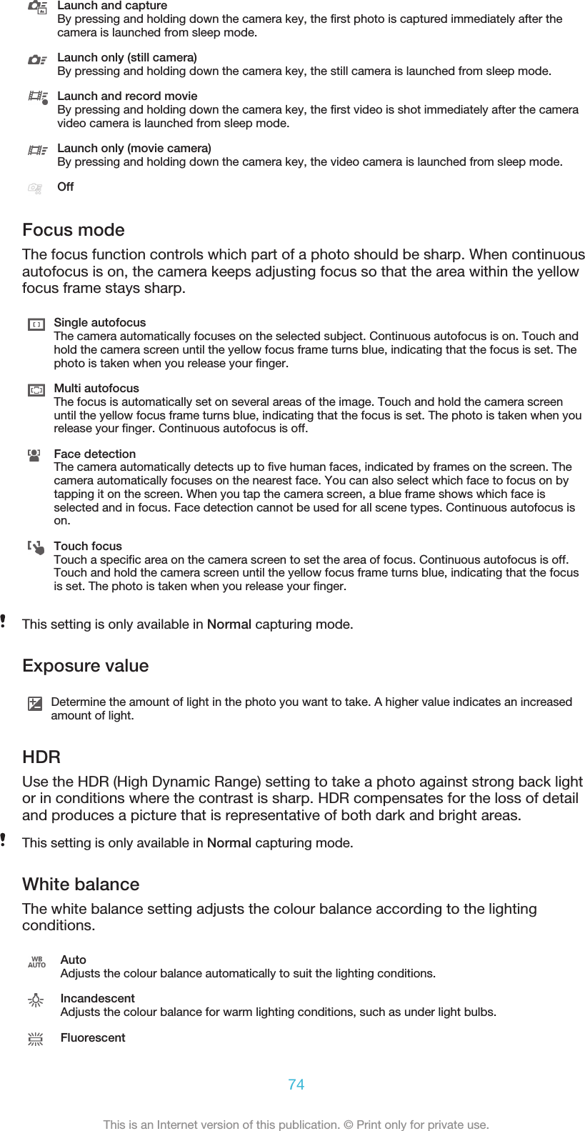 Launch and captureBy pressing and holding down the camera key, the first photo is captured immediately after thecamera is launched from sleep mode.Launch only (still camera)By pressing and holding down the camera key, the still camera is launched from sleep mode.Launch and record movieBy pressing and holding down the camera key, the first video is shot immediately after the cameravideo camera is launched from sleep mode.Launch only (movie camera)By pressing and holding down the camera key, the video camera is launched from sleep mode.OffFocus modeThe focus function controls which part of a photo should be sharp. When continuousautofocus is on, the camera keeps adjusting focus so that the area within the yellowfocus frame stays sharp.Single autofocusThe camera automatically focuses on the selected subject. Continuous autofocus is on. Touch andhold the camera screen until the yellow focus frame turns blue, indicating that the focus is set. Thephoto is taken when you release your finger.Multi autofocusThe focus is automatically set on several areas of the image. Touch and hold the camera screenuntil the yellow focus frame turns blue, indicating that the focus is set. The photo is taken when yourelease your finger. Continuous autofocus is off.Face detectionThe camera automatically detects up to five human faces, indicated by frames on the screen. Thecamera automatically focuses on the nearest face. You can also select which face to focus on bytapping it on the screen. When you tap the camera screen, a blue frame shows which face isselected and in focus. Face detection cannot be used for all scene types. Continuous autofocus ison.Touch focusTouch a specific area on the camera screen to set the area of focus. Continuous autofocus is off.Touch and hold the camera screen until the yellow focus frame turns blue, indicating that the focusis set. The photo is taken when you release your finger.This setting is only available in Normal capturing mode.Exposure valueDetermine the amount of light in the photo you want to take. A higher value indicates an increasedamount of light.HDRUse the HDR (High Dynamic Range) setting to take a photo against strong back lightor in conditions where the contrast is sharp. HDR compensates for the loss of detailand produces a picture that is representative of both dark and bright areas.This setting is only available in Normal capturing mode.White balanceThe white balance setting adjusts the colour balance according to the lightingconditions.AutoAdjusts the colour balance automatically to suit the lighting conditions.IncandescentAdjusts the colour balance for warm lighting conditions, such as under light bulbs.Fluorescent74This is an Internet version of this publication. © Print only for private use.