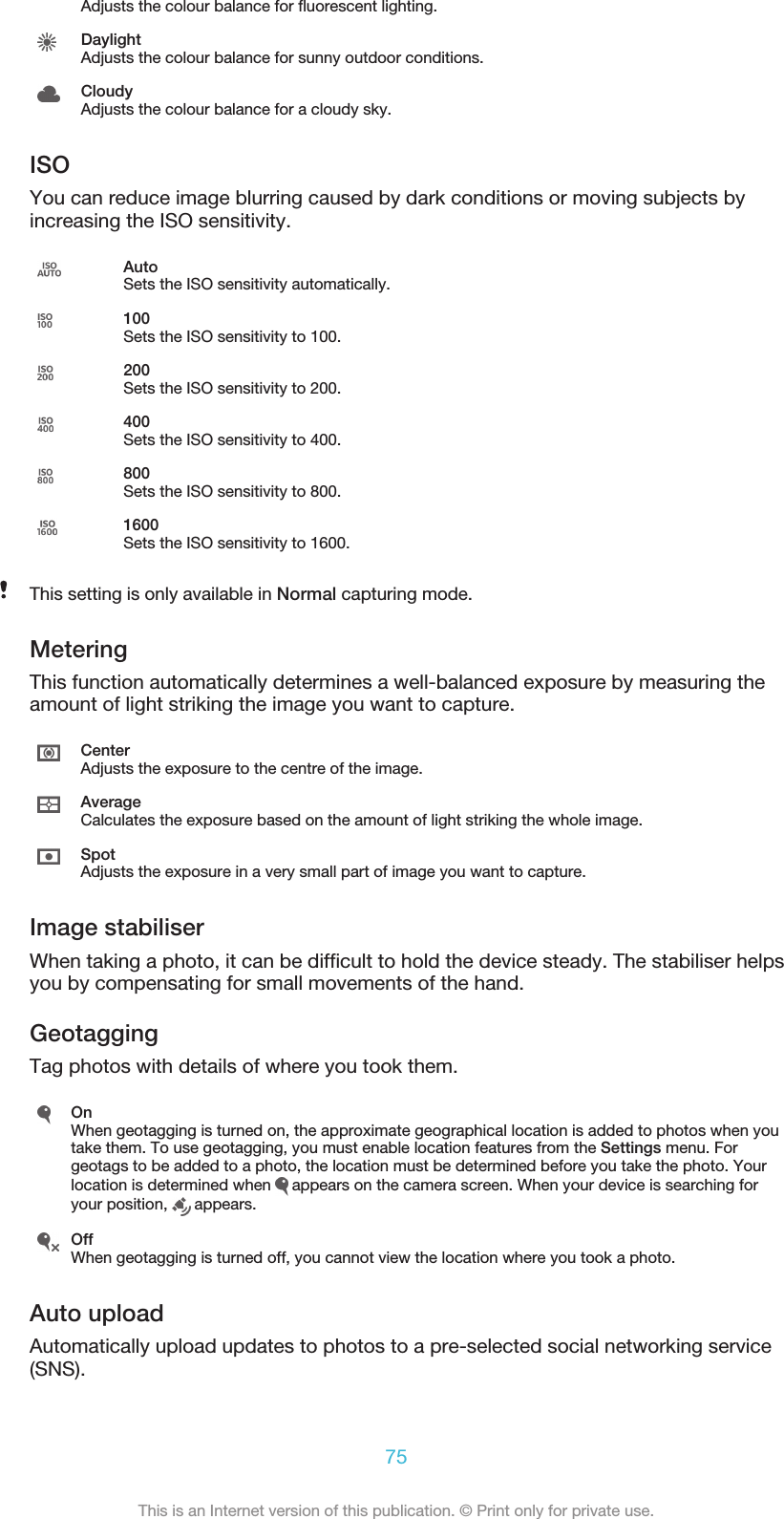 Adjusts the colour balance for fluorescent lighting.DaylightAdjusts the colour balance for sunny outdoor conditions.CloudyAdjusts the colour balance for a cloudy sky.ISOYou can reduce image blurring caused by dark conditions or moving subjects byincreasing the ISO sensitivity.AutoSets the ISO sensitivity automatically.100Sets the ISO sensitivity to 100.200Sets the ISO sensitivity to 200.400Sets the ISO sensitivity to 400.800Sets the ISO sensitivity to 800.1600Sets the ISO sensitivity to 1600.This setting is only available in Normal capturing mode.MeteringThis function automatically determines a well-balanced exposure by measuring theamount of light striking the image you want to capture.CenterAdjusts the exposure to the centre of the image.AverageCalculates the exposure based on the amount of light striking the whole image.SpotAdjusts the exposure in a very small part of image you want to capture.Image stabiliserWhen taking a photo, it can be difficult to hold the device steady. The stabiliser helpsyou by compensating for small movements of the hand.GeotaggingTag photos with details of where you took them.OnWhen geotagging is turned on, the approximate geographical location is added to photos when youtake them. To use geotagging, you must enable location features from the Settings menu. Forgeotags to be added to a photo, the location must be determined before you take the photo. Yourlocation is determined when   appears on the camera screen. When your device is searching foryour position,   appears.OffWhen geotagging is turned off, you cannot view the location where you took a photo.Auto uploadAutomatically upload updates to photos to a pre-selected social networking service(SNS).75This is an Internet version of this publication. © Print only for private use.
