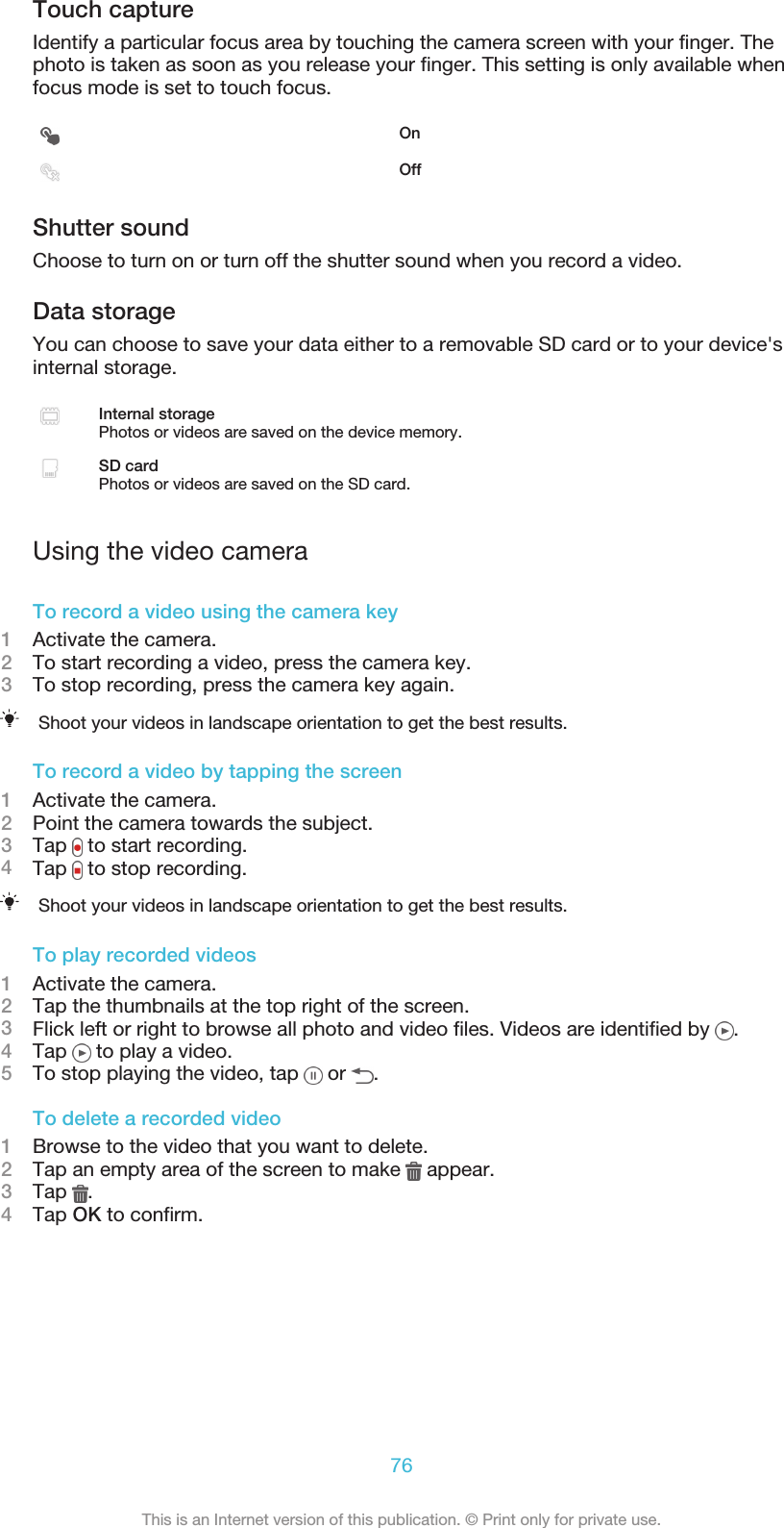 Touch captureIdentify a particular focus area by touching the camera screen with your finger. Thephoto is taken as soon as you release your finger. This setting is only available whenfocus mode is set to touch focus.OnOffShutter soundChoose to turn on or turn off the shutter sound when you record a video.Data storageYou can choose to save your data either to a removable SD card or to your device&apos;sinternal storage.Internal storagePhotos or videos are saved on the device memory.SD cardPhotos or videos are saved on the SD card.Using the video cameraTo record a video using the camera key1Activate the camera.2To start recording a video, press the camera key.3To stop recording, press the camera key again.Shoot your videos in landscape orientation to get the best results.To record a video by tapping the screen1Activate the camera.2Point the camera towards the subject.3Tap   to start recording.4Tap   to stop recording.Shoot your videos in landscape orientation to get the best results.To play recorded videos1Activate the camera.2Tap the thumbnails at the top right of the screen.3Flick left or right to browse all photo and video files. Videos are identified by  .4Tap   to play a video.5To stop playing the video, tap   or  .To delete a recorded video1Browse to the video that you want to delete.2Tap an empty area of the screen to make   appear.3Tap  .4Tap OK to confirm.76This is an Internet version of this publication. © Print only for private use.