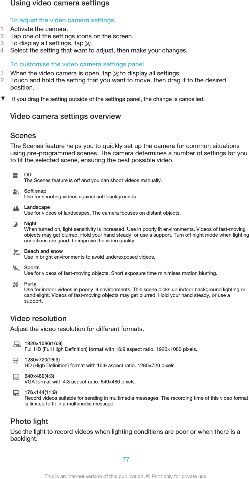 Using video camera settingsTo adjust the video camera settings1Activate the camera.2Tap one of the settings icons on the screen.3To display all settings, tap  .4Select the setting that want to adjust, then make your changes.To customise the video camera settings panel1When the video camera is open, tap   to display all settings.2Touch and hold the setting that you want to move, then drag it to the desiredposition.If you drag the setting outside of the settings panel, the change is cancelled.Video camera settings overviewScenesThe Scenes feature helps you to quickly set up the camera for common situationsusing pre-programmed scenes. The camera determines a number of settings for youto fit the selected scene, ensuring the best possible video.OffThe Scenes feature is off and you can shoot videos manually.Soft snapUse for shooting videos against soft backgrounds.LandscapeUse for videos of landscapes. The camera focuses on distant objects.NightWhen turned on, light sensitivity is increased. Use in poorly lit environments. Videos of fast-movingobjects may get blurred. Hold your hand steady, or use a support. Turn off night mode when lightingconditions are good, to improve the video quality.Beach and snowUse in bright environments to avoid underexposed videos.SportsUse for videos of fast-moving objects. Short exposure time minimises motion blurring.PartyUse for indoor videos in poorly lit environments. This scene picks up indoor background lighting orcandlelight. Videos of fast-moving objects may get blurred. Hold your hand steady, or use asupport.Video resolutionAdjust the video resolution for different formats.1920×1080(16:9)Full HD (Full High Definition) format with 16:9 aspect ratio. 1920×1080 pixels.1280×720(16:9)HD (High Definition) format with 16:9 aspect ratio. 1280×720 pixels.640×480(4:3)VGA format with 4:3 aspect ratio. 640x480 pixels.176×144(11:9)Record videos suitable for sending in multimedia messages. The recording time of this video formatis limited to fit in a multimedia message.Photo lightUse the light to record videos when lighting conditions are poor or when there is abacklight.77This is an Internet version of this publication. © Print only for private use.