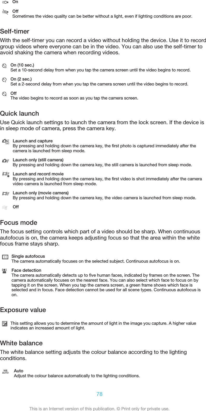 OnOffSometimes the video quality can be better without a light, even if lighting conditions are poor.Self-timerWith the self-timer you can record a video without holding the device. Use it to recordgroup videos where everyone can be in the video. You can also use the self-timer toavoid shaking the camera when recording videos.On (10 sec.)Set a 10-second delay from when you tap the camera screen until the video begins to record.On (2 sec.)Set a 2-second delay from when you tap the camera screen until the video begins to record.OffThe video begins to record as soon as you tap the camera screen.Quick launchUse Quick launch settings to launch the camera from the lock screen. If the device isin sleep mode of camera, press the camera key.Launch and captureBy pressing and holding down the camera key, the first photo is captured immediately after thecamera is launched from sleep mode.Launch only (still camera)By pressing and holding down the camera key, the still camera is launched from sleep mode.Launch and record movieBy pressing and holding down the camera key, the first video is shot immediately after the cameravideo camera is launched from sleep mode.Launch only (movie camera)By pressing and holding down the camera key, the video camera is launched from sleep mode.OffFocus modeThe focus setting controls which part of a video should be sharp. When continuousautofocus is on, the camera keeps adjusting focus so that the area within the whitefocus frame stays sharp.Single autofocusThe camera automatically focuses on the selected subject. Continuous autofocus is on.Face detectionThe camera automatically detects up to five human faces, indicated by frames on the screen. Thecamera automatically focuses on the nearest face. You can also select which face to focus on bytapping it on the screen. When you tap the camera screen, a green frame shows which face isselected and in focus. Face detection cannot be used for all scene types. Continuous autofocus ison.Exposure valueThis setting allows you to determine the amount of light in the image you capture. A higher valueindicates an increased amount of light.White balanceThe white balance setting adjusts the colour balance according to the lightingconditions.AutoAdjust the colour balance automatically to the lighting conditions.78This is an Internet version of this publication. © Print only for private use.