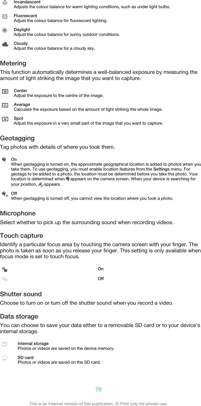 IncandescentAdjusts the colour balance for warm lighting conditions, such as under light bulbs.FluorescentAdjust the colour balance for fluorescent lighting.DaylightAdjust the colour balance for sunny outdoor conditions.CloudyAdjust the colour balance for a cloudy sky.MeteringThis function automatically determines a well-balanced exposure by measuring theamount of light striking the image that you want to capture.CenterAdjust the exposure to the centre of the image.AverageCalculate the exposure based on the amount of light striking the whole image.SpotAdjust the exposure in a very small part of the image that you want to capture.GeotaggingTag photos with details of where you took them.OnWhen geotagging is turned on, the approximate geographical location is added to photos when youtake them. To use geotagging, you must enable location features from the Settings menu. Forgeotags to be added to a photo, the location must be determined before you take the photo. Yourlocation is determined when   appears on the camera screen. When your device is searching foryour position,   appears.OffWhen geotagging is turned off, you cannot view the location where you took a photo.MicrophoneSelect whether to pick up the surrounding sound when recording videos.Touch captureIdentify a particular focus area by touching the camera screen with your finger. Thephoto is taken as soon as you release your finger. This setting is only available whenfocus mode is set to touch focus.OnOffShutter soundChoose to turn on or turn off the shutter sound when you record a video.Data storageYou can choose to save your data either to a removable SD card or to your device&apos;sinternal storage.Internal storagePhotos or videos are saved on the device memory.SD cardPhotos or videos are saved on the SD card.79This is an Internet version of this publication. © Print only for private use.