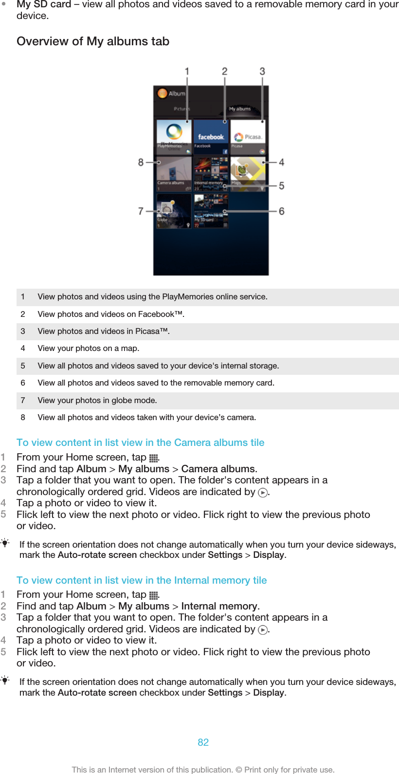 •My SD card – view all photos and videos saved to a removable memory card in yourdevice.Overview of My albums tab1 View photos and videos using the PlayMemories online service.2 View photos and videos on Facebook™.3 View photos and videos in Picasa™.4 View your photos on a map.5 View all photos and videos saved to your device&apos;s internal storage.6 View all photos and videos saved to the removable memory card.7 View your photos in globe mode.8 View all photos and videos taken with your device’s camera.To view content in list view in the Camera albums tile1From your Home screen, tap  .2Find and tap Album &gt; My albums &gt; Camera albums.3Tap a folder that you want to open. The folder&apos;s content appears in achronologically ordered grid. Videos are indicated by  .4Tap a photo or video to view it.5Flick left to view the next photo or video. Flick right to view the previous photoor video.If the screen orientation does not change automatically when you turn your device sideways,mark the Auto-rotate screen checkbox under Settings &gt; Display.To view content in list view in the Internal memory tile1From your Home screen, tap  .2Find and tap Album &gt; My albums &gt; Internal memory.3Tap a folder that you want to open. The folder&apos;s content appears in achronologically ordered grid. Videos are indicated by  .4Tap a photo or video to view it.5Flick left to view the next photo or video. Flick right to view the previous photoor video.If the screen orientation does not change automatically when you turn your device sideways,mark the Auto-rotate screen checkbox under Settings &gt; Display.82This is an Internet version of this publication. © Print only for private use.