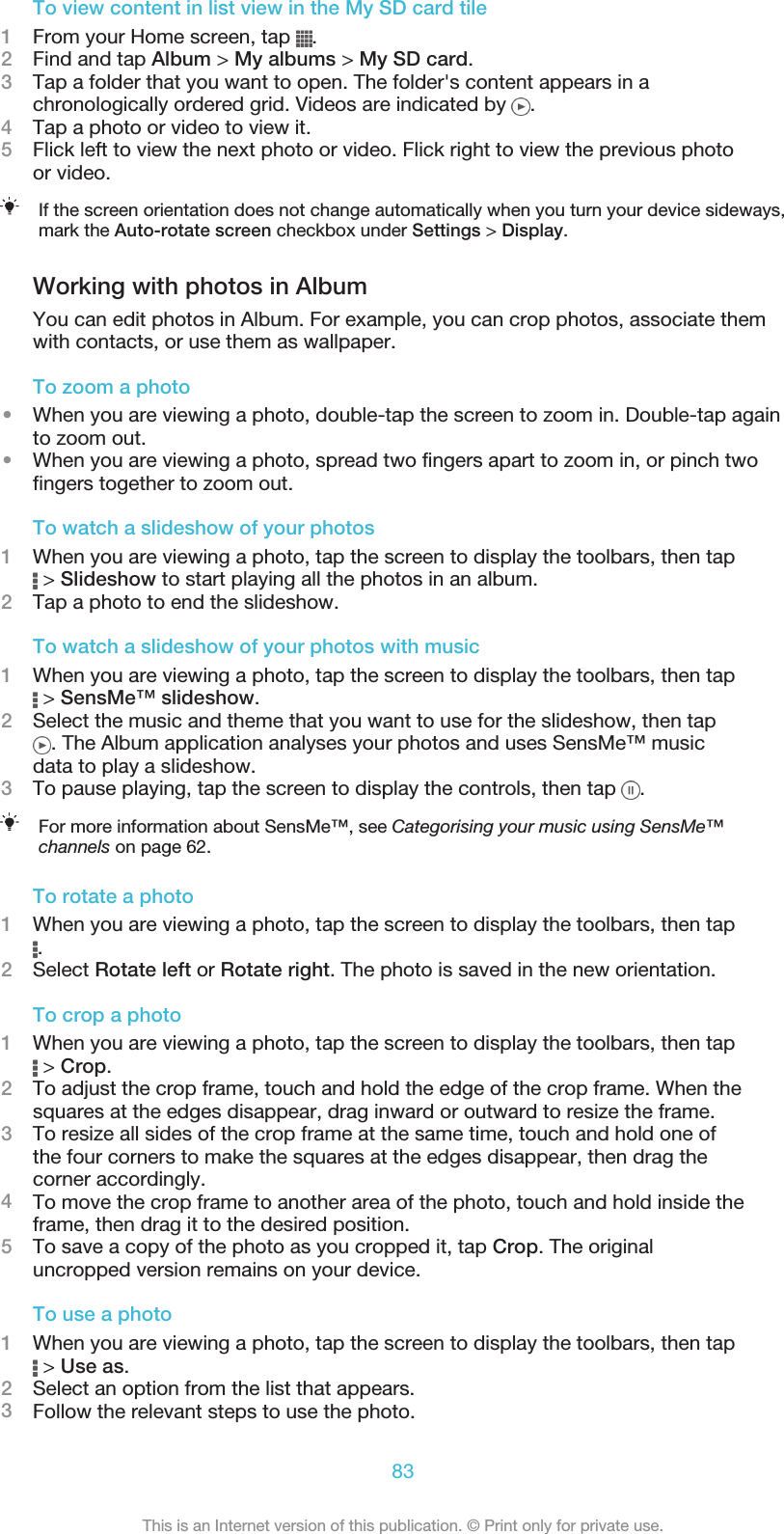 To view content in list view in the My SD card tile1From your Home screen, tap  .2Find and tap Album &gt; My albums &gt; My SD card.3Tap a folder that you want to open. The folder&apos;s content appears in achronologically ordered grid. Videos are indicated by  .4Tap a photo or video to view it.5Flick left to view the next photo or video. Flick right to view the previous photoor video.If the screen orientation does not change automatically when you turn your device sideways,mark the Auto-rotate screen checkbox under Settings &gt; Display.Working with photos in AlbumYou can edit photos in Album. For example, you can crop photos, associate themwith contacts, or use them as wallpaper.To zoom a photo•When you are viewing a photo, double-tap the screen to zoom in. Double-tap againto zoom out.•When you are viewing a photo, spread two fingers apart to zoom in, or pinch twofingers together to zoom out.To watch a slideshow of your photos1When you are viewing a photo, tap the screen to display the toolbars, then tap &gt; Slideshow to start playing all the photos in an album.2Tap a photo to end the slideshow.To watch a slideshow of your photos with music1When you are viewing a photo, tap the screen to display the toolbars, then tap &gt; SensMe™ slideshow.2Select the music and theme that you want to use for the slideshow, then tap. The Album application analyses your photos and uses SensMe™ musicdata to play a slideshow.3To pause playing, tap the screen to display the controls, then tap  .For more information about SensMe™, see Categorising your music using SensMe™channels on page 62.To rotate a photo1When you are viewing a photo, tap the screen to display the toolbars, then tap.2Select Rotate left or Rotate right. The photo is saved in the new orientation.To crop a photo1When you are viewing a photo, tap the screen to display the toolbars, then tap &gt; Crop.2To adjust the crop frame, touch and hold the edge of the crop frame. When thesquares at the edges disappear, drag inward or outward to resize the frame.3To resize all sides of the crop frame at the same time, touch and hold one ofthe four corners to make the squares at the edges disappear, then drag thecorner accordingly.4To move the crop frame to another area of the photo, touch and hold inside theframe, then drag it to the desired position.5To save a copy of the photo as you cropped it, tap Crop. The originaluncropped version remains on your device.To use a photo1When you are viewing a photo, tap the screen to display the toolbars, then tap &gt; Use as.2Select an option from the list that appears.3Follow the relevant steps to use the photo.83This is an Internet version of this publication. © Print only for private use.