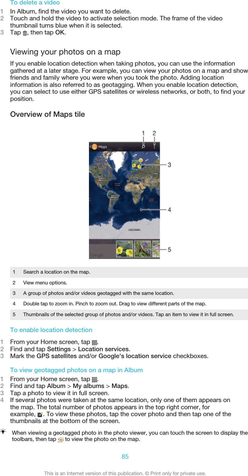 To delete a video1In Album, find the video you want to delete.2Touch and hold the video to activate selection mode. The frame of the videothumbnail turns blue when it is selected.3Tap  , then tap OK.Viewing your photos on a mapIf you enable location detection when taking photos, you can use the informationgathered at a later stage. For example, you can view your photos on a map and showfriends and family where you were when you took the photo. Adding locationinformation is also referred to as geotagging. When you enable location detection,you can select to use either GPS satellites or wireless networks, or both, to find yourposition.Overview of Maps tile1Search a location on the map.2 View menu options.3 A group of photos and/or videos geotagged with the same location.4 Double tap to zoom in. Pinch to zoom out. Drag to view different parts of the map.5 Thumbnails of the selected group of photos and/or videos. Tap an item to view it in full screen.To enable location detection1From your Home screen, tap  .2Find and tap Settings &gt; Location services.3Mark the GPS satellites and/or Google&apos;s location service checkboxes.To view geotagged photos on a map in Album1From your Home screen, tap  .2Find and tap Album &gt; My albums &gt; Maps.3Tap a photo to view it in full screen.4If several photos were taken at the same location, only one of them appears onthe map. The total number of photos appears in the top right corner, forexample,  . To view these photos, tap the cover photo and then tap one of thethumbnails at the bottom of the screen.When viewing a geotagged photo in the photo viewer, you can touch the screen to display thetoolbars, then tap   to view the photo on the map.85This is an Internet version of this publication. © Print only for private use.