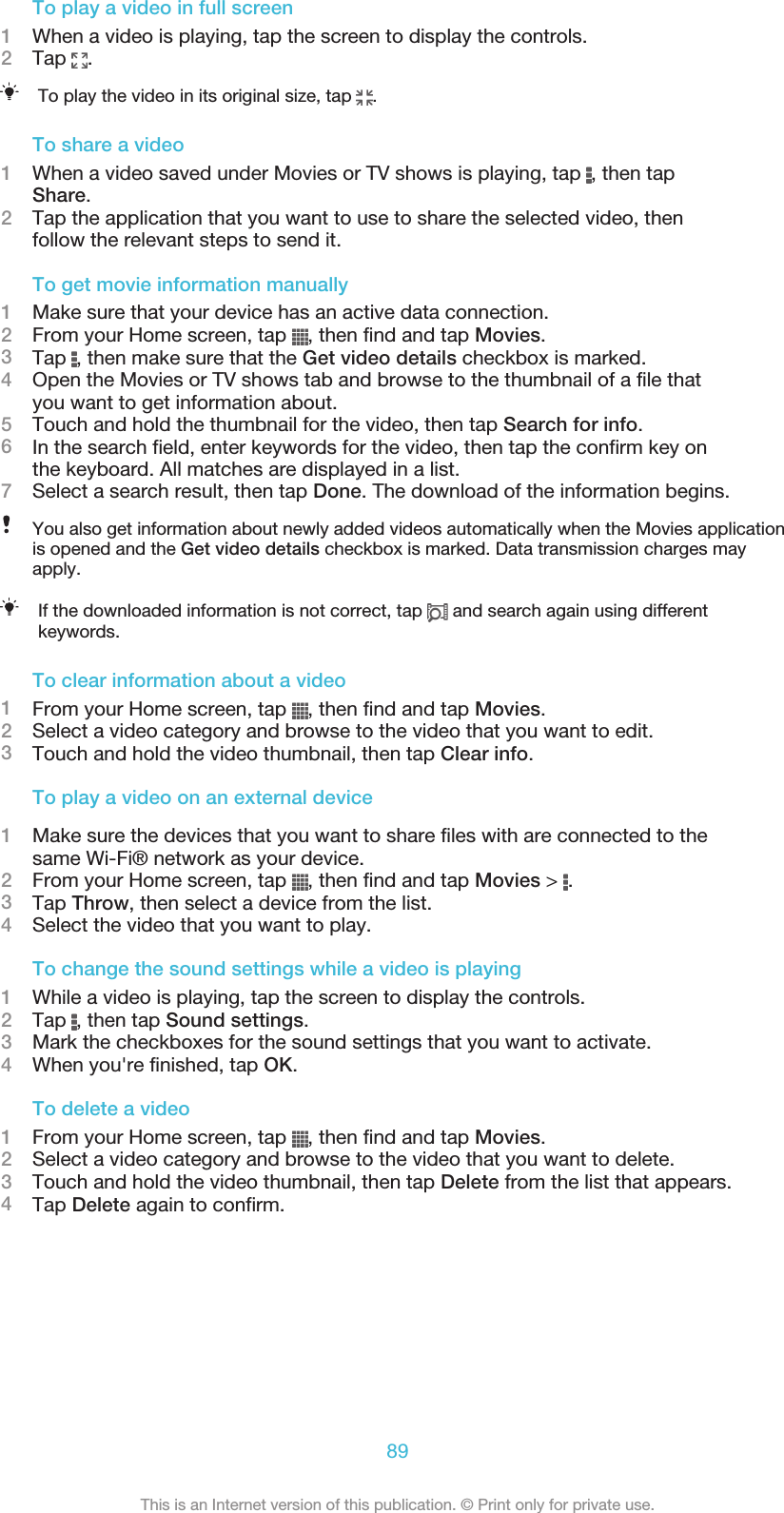 To play a video in full screen1When a video is playing, tap the screen to display the controls.2Tap  .To play the video in its original size, tap  .To share a video1When a video saved under Movies or TV shows is playing, tap  , then tapShare.2Tap the application that you want to use to share the selected video, thenfollow the relevant steps to send it.To get movie information manually1Make sure that your device has an active data connection.2From your Home screen, tap  , then find and tap Movies.3Tap  , then make sure that the Get video details checkbox is marked.4Open the Movies or TV shows tab and browse to the thumbnail of a file thatyou want to get information about.5Touch and hold the thumbnail for the video, then tap Search for info.6In the search field, enter keywords for the video, then tap the confirm key onthe keyboard. All matches are displayed in a list.7Select a search result, then tap Done. The download of the information begins.You also get information about newly added videos automatically when the Movies applicationis opened and the Get video details checkbox is marked. Data transmission charges mayapply.If the downloaded information is not correct, tap   and search again using differentkeywords.To clear information about a video1From your Home screen, tap  , then find and tap Movies.2Select a video category and browse to the video that you want to edit.3Touch and hold the video thumbnail, then tap Clear info.To play a video on an external device1Make sure the devices that you want to share files with are connected to thesame Wi-Fi® network as your device.2From your Home screen, tap  , then find and tap Movies &gt;  .3Tap Throw, then select a device from the list.4Select the video that you want to play.To change the sound settings while a video is playing1While a video is playing, tap the screen to display the controls.2Tap  , then tap Sound settings.3Mark the checkboxes for the sound settings that you want to activate.4When you&apos;re finished, tap OK.To delete a video1From your Home screen, tap  , then find and tap Movies.2Select a video category and browse to the video that you want to delete.3Touch and hold the video thumbnail, then tap Delete from the list that appears.4Tap Delete again to confirm.89This is an Internet version of this publication. © Print only for private use.