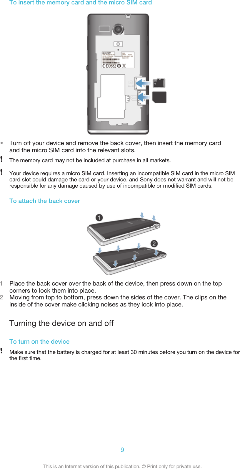 To insert the memory card and the micro SIM card•Turn off your device and remove the back cover, then insert the memory cardand the micro SIM card into the relevant slots.The memory card may not be included at purchase in all markets.Your device requires a micro SIM card. Inserting an incompatible SIM card in the micro SIMcard slot could damage the card or your device, and Sony does not warrant and will not beresponsible for any damage caused by use of incompatible or modified SIM cards.To attach the back cover1Place the back cover over the back of the device, then press down on the topcorners to lock them into place.2Moving from top to bottom, press down the sides of the cover. The clips on theinside of the cover make clicking noises as they lock into place.Turning the device on and offTo turn on the deviceMake sure that the battery is charged for at least 30 minutes before you turn on the device forthe first time.9This is an Internet version of this publication. © Print only for private use.