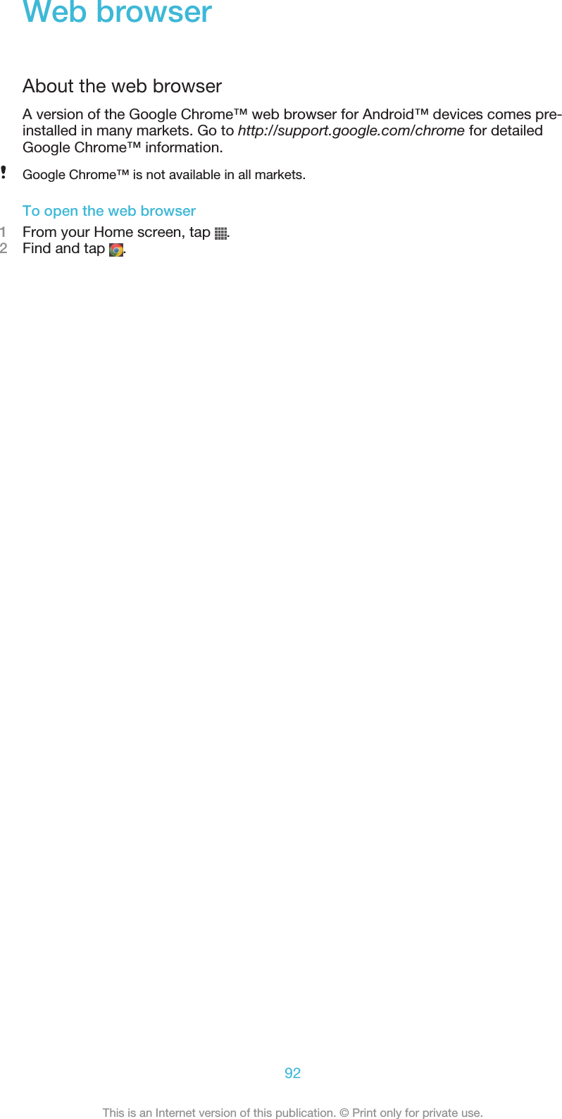Web browserAbout the web browserA version of the Google Chrome™ web browser for Android™ devices comes pre-installed in many markets. Go to http://support.google.com/chrome for detailedGoogle Chrome™ information.Google Chrome™ is not available in all markets.To open the web browser1From your Home screen, tap  .2Find and tap  .92This is an Internet version of this publication. © Print only for private use.