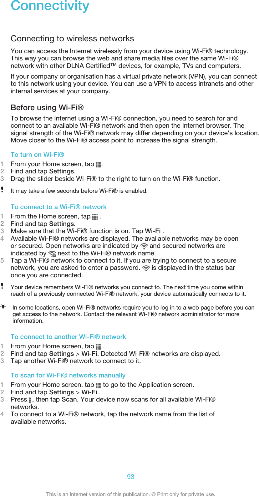 ConnectivityConnecting to wireless networksYou can access the Internet wirelessly from your device using Wi-Fi® technology.This way you can browse the web and share media files over the same Wi-Fi®network with other DLNA Certified™ devices, for example, TVs and computers.If your company or organisation has a virtual private network (VPN), you can connectto this network using your device. You can use a VPN to access intranets and otherinternal services at your company.Before using Wi-Fi®To browse the Internet using a Wi-Fi® connection, you need to search for andconnect to an available Wi-Fi® network and then open the Internet browser. Thesignal strength of the Wi-Fi® network may differ depending on your device&apos;s location.Move closer to the Wi-Fi® access point to increase the signal strength.To turn on Wi-Fi®1From your Home screen, tap  .2Find and tap Settings.3Drag the slider beside Wi-Fi® to the right to turn on the Wi-Fi® function.It may take a few seconds before Wi-Fi® is enabled.To connect to a Wi-Fi® network1From the Home screen, tap   .2Find and tap Settings.3Make sure that the Wi-Fi® function is on. Tap Wi-Fi .4Available Wi-Fi® networks are displayed. The available networks may be openor secured. Open networks are indicated by   and secured networks areindicated by   next to the Wi-Fi® network name.5Tap a Wi-Fi® network to connect to it. If you are trying to connect to a securenetwork, you are asked to enter a password.   is displayed in the status baronce you are connected.Your device remembers Wi-Fi® networks you connect to. The next time you come withinreach of a previously connected Wi-Fi® network, your device automatically connects to it.In some locations, open Wi-Fi® networks require you to log in to a web page before you canget access to the network. Contact the relevant Wi-Fi® network administrator for moreinformation.To connect to another Wi-Fi® network1From your Home screen, tap   .2Find and tap Settings &gt; Wi-Fi. Detected Wi-Fi® networks are displayed.3Tap another Wi-Fi® network to connect to it.To scan for Wi-Fi® networks manually1From your Home screen, tap   to go to the Application screen.2Find and tap Settings &gt; Wi-Fi.3Press   , then tap Scan. Your device now scans for all available Wi-Fi®networks.4To connect to a Wi-Fi® network, tap the network name from the list ofavailable networks.93This is an Internet version of this publication. © Print only for private use.