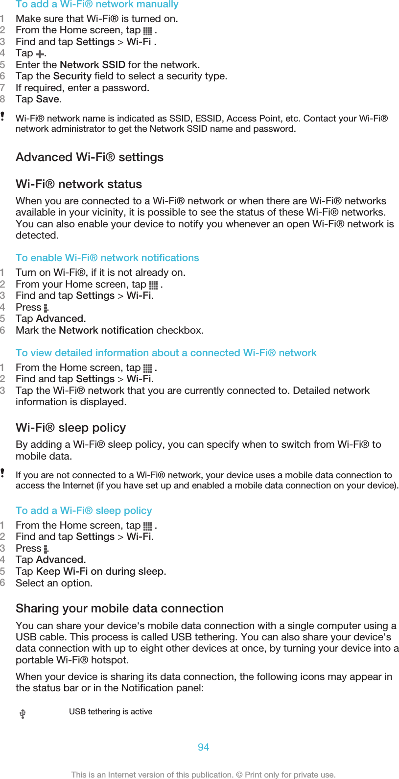 To add a Wi-Fi® network manually1Make sure that Wi-Fi® is turned on.2From the Home screen, tap   .3Find and tap Settings &gt; Wi-Fi .4Tap  .5Enter the Network SSID for the network.6Tap the Security field to select a security type.7If required, enter a password.8Tap Save.Wi-Fi® network name is indicated as SSID, ESSID, Access Point, etc. Contact your Wi-Fi®network administrator to get the Network SSID name and password.Advanced Wi-Fi® settingsWi-Fi® network statusWhen you are connected to a Wi-Fi® network or when there are Wi-Fi® networksavailable in your vicinity, it is possible to see the status of these Wi-Fi® networks.You can also enable your device to notify you whenever an open Wi-Fi® network isdetected.To enable Wi-Fi® network notifications1Turn on Wi-Fi®, if it is not already on.2From your Home screen, tap   .3Find and tap Settings &gt; Wi-Fi.4Press  .5Tap Advanced.6Mark the Network notification checkbox.To view detailed information about a connected Wi-Fi® network1From the Home screen, tap   .2Find and tap Settings &gt; Wi-Fi.3Tap the Wi-Fi® network that you are currently connected to. Detailed networkinformation is displayed.Wi-Fi® sleep policyBy adding a Wi-Fi® sleep policy, you can specify when to switch from Wi-Fi® tomobile data.If you are not connected to a Wi-Fi® network, your device uses a mobile data connection toaccess the Internet (if you have set up and enabled a mobile data connection on your device).To add a Wi-Fi® sleep policy1From the Home screen, tap   .2Find and tap Settings &gt; Wi-Fi.3Press  .4Tap Advanced.5Tap Keep Wi-Fi on during sleep.6Select an option.Sharing your mobile data connectionYou can share your device&apos;s mobile data connection with a single computer using aUSB cable. This process is called USB tethering. You can also share your device&apos;sdata connection with up to eight other devices at once, by turning your device into aportable Wi-Fi® hotspot.When your device is sharing its data connection, the following icons may appear inthe status bar or in the Notification panel:USB tethering is active94This is an Internet version of this publication. © Print only for private use.